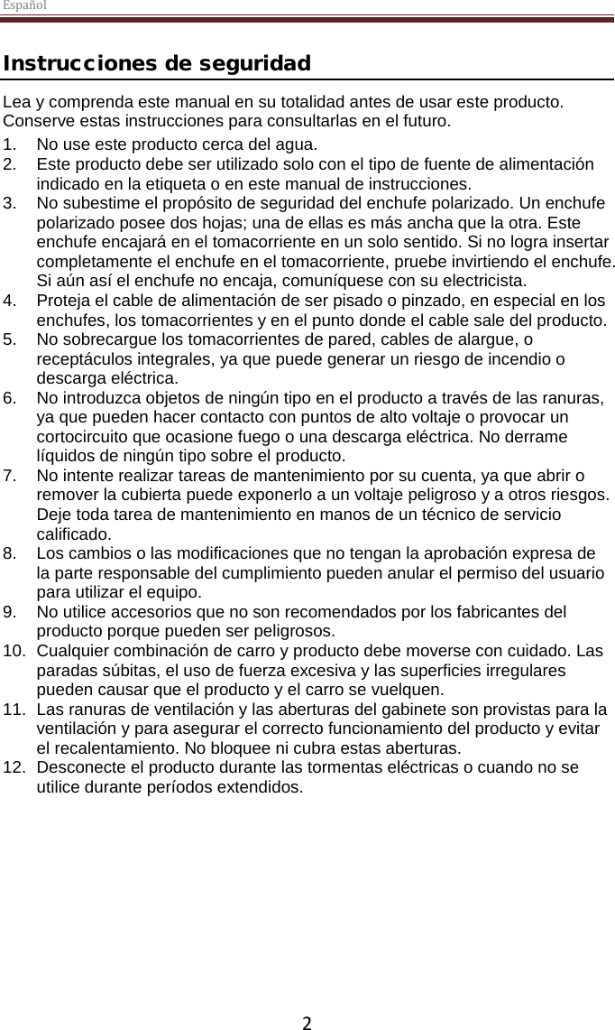 Español  2  Instrucciones de seguridad Lea y comprenda este manual en su totalidad antes de usar este producto. Conserve estas instrucciones para consultarlas en el futuro. 1. No use este producto cerca del agua.  2.  Este producto debe ser utilizado solo con el tipo de fuente de alimentación indicado en la etiqueta o en este manual de instrucciones.  3. No subestime el propósito de seguridad del enchufe polarizado. Un enchufe polarizado posee dos hojas; una de ellas es más ancha que la otra. Este enchufe encajará en el tomacorriente en un solo sentido. Si no logra insertar completamente el enchufe en el tomacorriente, pruebe invirtiendo el enchufe. Si aún así el enchufe no encaja, comuníquese con su electricista.  4.  Proteja el cable de alimentación de ser pisado o pinzado, en especial en los enchufes, los tomacorrientes y en el punto donde el cable sale del producto. 5. No sobrecargue los tomacorrientes de pared, cables de alargue, o receptáculos integrales, ya que puede generar un riesgo de incendio o descarga eléctrica. 6. No introduzca objetos de ningún tipo en el producto a través de las ranuras, ya que pueden hacer contacto con puntos de alto voltaje o provocar un cortocircuito que ocasione fuego o una descarga eléctrica. No derrame líquidos de ningún tipo sobre el producto. 7. No intente realizar tareas de mantenimiento por su cuenta, ya que abrir o remover la cubierta puede exponerlo a un voltaje peligroso y a otros riesgos. Deje toda tarea de mantenimiento en manos de un técnico de servicio calificado. 8. Los cambios o las modificaciones que no tengan la aprobación expresa de la parte responsable del cumplimiento pueden anular el permiso del usuario para utilizar el equipo. 9. No utilice accesorios que no son recomendados por los fabricantes del producto porque pueden ser peligrosos. 10. Cualquier combinación de carro y producto debe moverse con cuidado. Las paradas súbitas, el uso de fuerza excesiva y las superficies irregulares pueden causar que el producto y el carro se vuelquen. 11. Las ranuras de ventilación y las aberturas del gabinete son provistas para la ventilación y para asegurar el correcto funcionamiento del producto y evitar el recalentamiento. No bloquee ni cubra estas aberturas.  12. Desconecte el producto durante las tormentas eléctricas o cuando no se utilice durante períodos extendidos.     