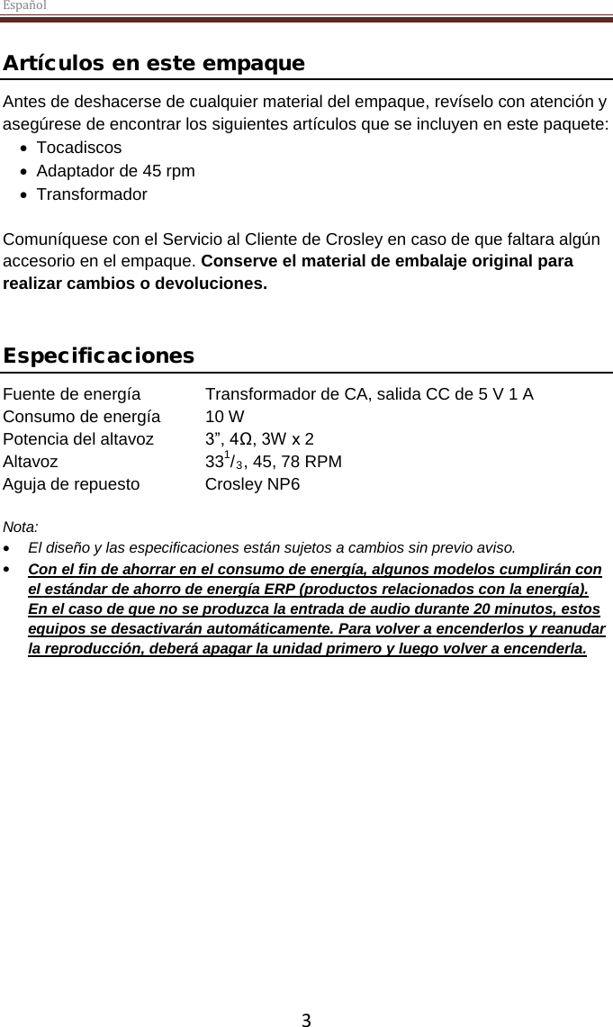 Español  3  Artículos en este empaque Antes de deshacerse de cualquier material del empaque, revíselo con atención y asegúrese de encontrar los siguientes artículos que se incluyen en este paquete: • Tocadiscos • Adaptador de 45 rpm • Transformador  Comuníquese con el Servicio al Cliente de Crosley en caso de que faltara algún accesorio en el empaque. Conserve el material de embalaje original para realizar cambios o devoluciones.    Especificaciones Fuente de energía Transformador de CA, salida CC de 5 V 1 A Consumo de energía 10 W Potencia del altavoz 3”, 4Ω, 3W x 2  Altavoz   331/3, 45, 78 RPM Aguja de repuesto Crosley NP6  Nota:  • El diseño y las especificaciones están sujetos a cambios sin previo aviso. • Con el fin de ahorrar en el consumo de energía, algunos modelos cumplirán con el estándar de ahorro de energía ERP (productos relacionados con la energía).  En el caso de que no se produzca la entrada de audio durante 20 minutos, estos equipos se desactivarán automáticamente. Para volver a encenderlos y reanudar la reproducción, deberá apagar la unidad primero y luego volver a encenderla.     