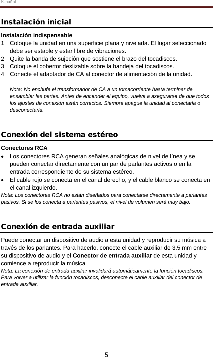 Español  5  Instalación inicial Instalación indispensable 1. Coloque la unidad en una superficie plana y nivelada. El lugar seleccionado debe ser estable y estar libre de vibraciones. 2. Quite la banda de sujeción que sostiene el brazo del tocadiscos.  3. Coloque el cobertor deslizable sobre la bandeja del tocadiscos. 4. Conecte el adaptador de CA al conector de alimentación de la unidad.  Nota: No enchufe el transformador de CA a un tomacorriente hasta terminar de ensamblar las partes. Antes de encender el equipo, vuelva a asegurarse de que todos los ajustes de conexión estén correctos. Siempre apague la unidad al conectarla o desconectarla.   Conexión del sistema estéreo Conectores RCA • Los conectores RCA generan señales analógicas de nivel de línea y se pueden conectar directamente con un par de parlantes activos o en la entrada correspondiente de su sistema estéreo.  •  El cable rojo se conecta en el canal derecho, y el cable blanco se conecta en el canal izquierdo. Nota: Los conectores RCA no están diseñados para conectarse directamente a parlantes pasivos. Si se los conecta a parlantes pasivos, el nivel de volumen será muy bajo.    Conexión de entrada auxiliar Puede conectar un dispositivo de audio a esta unidad y reproducir su música a través de los parlantes. Para hacerlo, conecte el cable auxiliar de 3.5 mm entre su dispositivo de audio y el Conector de entrada auxiliar de esta unidad y comience a reproducir la música.  Nota: La conexión de entrada auxiliar invalidará automáticamente la función tocadiscos. Para volver a utilizar la función tocadiscos, desconecte el cable auxiliar del conector de entrada auxiliar.      