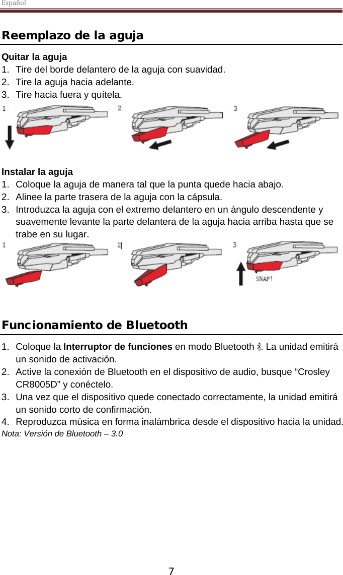 Español  7  Reemplazo de la aguja Quitar la aguja 1. Tire del borde delantero de la aguja con suavidad. 2. Tire la aguja hacia adelante. 3. Tire hacia fuera y quítela.   Instalar la aguja 1. Coloque la aguja de manera tal que la punta quede hacia abajo. 2. Alinee la parte trasera de la aguja con la cápsula. 3. Introduzca la aguja con el extremo delantero en un ángulo descendente y suavemente levante la parte delantera de la aguja hacia arriba hasta que se trabe en su lugar.    Funcionamiento de Bluetooth 1. Coloque la Interruptor de funciones en modo Bluetooth  . La unidad emitirá un sonido de activación. 2. Active la conexión de Bluetooth en el dispositivo de audio, busque “Crosley CR8005D” y conéctelo. 3. Una vez que el dispositivo quede conectado correctamente, la unidad emitirá un sonido corto de confirmación. 4. Reproduzca música en forma inalámbrica desde el dispositivo hacia la unidad. Nota: Versión de Bluetooth – 3.0    