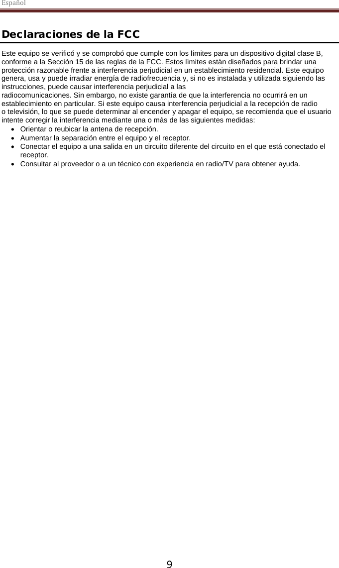 Español  9  Declaraciones de la FCC Este equipo se verificó y se comprobó que cumple con los límites para un dispositivo digital clase B, conforme a la Sección 15 de las reglas de la FCC. Estos límites están diseñados para brindar una protección razonable frente a interferencia perjudicial en un establecimiento residencial. Este equipo genera, usa y puede irradiar energía de radiofrecuencia y, si no es instalada y utilizada siguiendo las instrucciones, puede causar interferencia perjudicial a las radiocomunicaciones. Sin embargo, no existe garantía de que la interferencia no ocurrirá en un establecimiento en particular. Si este equipo causa interferencia perjudicial a la recepción de radio o televisión, lo que se puede determinar al encender y apagar el equipo, se recomienda que el usuario intente corregir la interferencia mediante una o más de las siguientes medidas: • Orientar o reubicar la antena de recepción. • Aumentar la separación entre el equipo y el receptor. • Conectar el equipo a una salida en un circuito diferente del circuito en el que está conectado el receptor. • Consultar al proveedor o a un técnico con experiencia en radio/TV para obtener ayuda. 