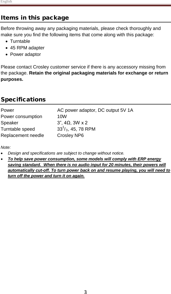 English  3 Items in this package Before throwing away any packaging materials, please check thoroughly and make sure you find the following items that come along with this package: • Turntable • 45 RPM adapter • Power adaptor  Please contact Crosley customer service if there is any accessory missing from the package. Retain the original packaging materials for exchange or return purposes.    Specifications Power   AC power adaptor, DC output 5V 1A Power consumption  10W Speaker   3”, 4Ω, 3W x 2  Turntable speed    331/3, 45, 78 RPM Replacement needle Crosley NP6  Note:  • Design and specifications are subject to change without notice. • To help save power consumption, some models will comply with ERP energy saving standard.  When there is no audio input for 20 minutes, their powers will automatically cut-off. To turn power back on and resume playing, you will need to turn off the power and turn it on again.     