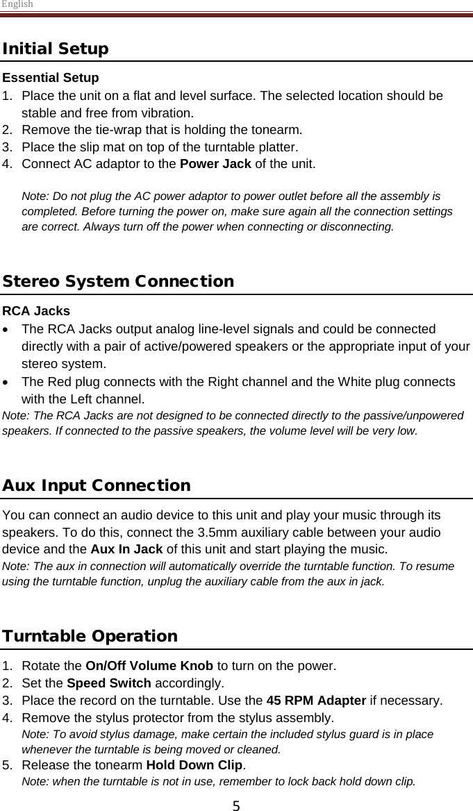 English  5 Initial Setup Essential Setup 1. Place the unit on a flat and level surface. The selected location should be stable and free from vibration. 2. Remove the tie-wrap that is holding the tonearm.  3. Place the slip mat on top of the turntable platter. 4. Connect AC adaptor to the Power Jack of the unit.  Note: Do not plug the AC power adaptor to power outlet before all the assembly is completed. Before turning the power on, make sure again all the connection settings are correct. Always turn off the power when connecting or disconnecting.   Stereo System Connection RCA Jacks • The RCA Jacks output analog line-level signals and could be connected directly with a pair of active/powered speakers or the appropriate input of your stereo system.  • The Red plug connects with the Right channel and the White plug connects with the Left channel. Note: The RCA Jacks are not designed to be connected directly to the passive/unpowered speakers. If connected to the passive speakers, the volume level will be very low.    Aux Input Connection You can connect an audio device to this unit and play your music through its speakers. To do this, connect the 3.5mm auxiliary cable between your audio device and the Aux In Jack of this unit and start playing the music.  Note: The aux in connection will automatically override the turntable function. To resume using the turntable function, unplug the auxiliary cable from the aux in jack.   Turntable Operation 1. Rotate the On/Off Volume Knob to turn on the power. 2.  Set the Speed Switch accordingly. 3.  Place the record on the turntable. Use the 45 RPM Adapter if necessary.  4. Remove the stylus protector from the stylus assembly. Note: To avoid stylus damage, make certain the included stylus guard is in place whenever the turntable is being moved or cleaned.  5. Release the tonearm Hold Down Clip. Note: when the turntable is not in use, remember to lock back hold down clip. 