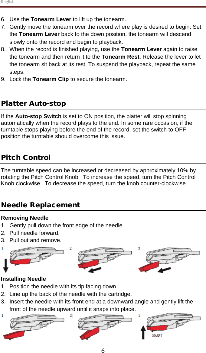 English  6 6. Use the Tonearm Lever to lift up the tonearm. 7.  Gently move the tonearm over the record where play is desired to begin. Set the Tonearm Lever back to the down position, the tonearm will descend slowly onto the record and begin to playback. 8. When the record is finished playing, use the Tonearm Lever again to raise the tonearm and then return it to the Tonearm Rest. Release the lever to let the tonearm sit back at its rest. To suspend the playback, repeat the same steps. 9. Lock the Tonearm Clip to secure the tonearm.   Platter Auto-stop  If the Auto-stop Switch is set to ON position, the platter will stop spinning automatically when the record plays to the end. In some rare occasion, if the turntable stops playing before the end of the record, set the switch to OFF position the turntable should overcome this issue.   Pitch Control The turntable speed can be increased or decreased by approximately 10% by rotating the Pitch Control Knob.  To increase the speed, turn the Pitch Control Knob clockwise.  To decrease the speed, turn the knob counter-clockwise.   Needle Replacement Removing Needle 1. Gently pull down the front edge of the needle. 2. Pull needle forward. 3. Pull out and remove.  Installing Needle 1. Position the needle with its tip facing down. 2. Line up the back of the needle with the cartridge. 3. Insert the needle with its front end at a downward angle and gently lift the front of the needle upward until it snaps into place.  