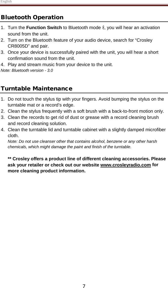 English  7 Bluetooth Operation 1. Turn the Function Switch to Bluetooth mode  , you will hear an activation sound from the unit. 2. Turn on the Bluetooth feature of your audio device, search for “Crosley CR8005D” and pair. 3. Once your device is successfully paired with the unit, you will hear a short confirmation sound from the unit. 4. Play and stream music from your device to the unit. Note: Bluetooth version - 3.0   Turntable Maintenance 1. Do not touch the stylus tip with your fingers. Avoid bumping the stylus on the turntable mat or a record’s edge. 2. Clean the stylus frequently with a soft brush with a back-to-front motion only. 3. Clean the records to get rid of dust or grease with a record cleaning brush and record cleaning solution. 4. Clean the turntable lid and turntable cabinet with a slightly damped microfiber cloth. Note: Do not use cleanser other that contains alcohol, benzene or any other harsh chemicals, which might damage the paint and finish of the turntable.   ** Crosley offers a product line of different cleaning accessories. Please ask your retailer or check out our website www.crosleyradio.com for more cleaning product information.       