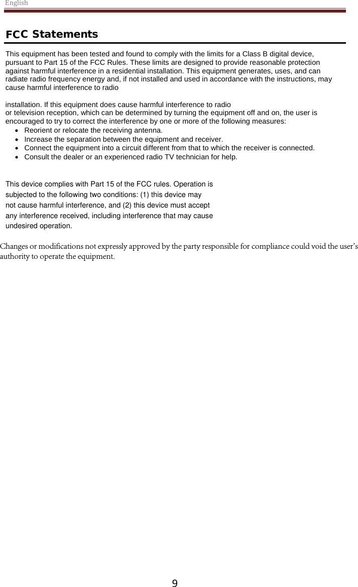 the FCC Rules. These limits are designed to provide reasonable protection English9 FCC Statements This equipment has been tested and found to comply with the limits for a Class B digital device, pursuant to Part 15 of against harmful interference in a residential installation. This equipment generates, uses, and can radiate radio frequency energy and, if not installed and used in accordance with the instructions, may cause harmful interference to radio installation. If this equipment does cause harmful interference to radio or television reception, which can be determined by turning the equipment off and on, the user is encouraged to try to correct the interference by one or more of the following measures: •Reorient or relocate the receiving antenna.•Increase the separation between the equipment and receiver.•Connect the equipment into a circuit different from that to which the receiver is connected.•Consult the dealer or an experienced radio TV technician for help.This device complies with Part 15 of the FCC rules. Operation is subjected to the following two conditions: (1) this device may not cause harmful interference, and (2) this device must accept any interference received, including interference that may cause undesired operation. Changes or modifications not expressly approved by the party responsible for compliance could void the user&apos;s authority to operate the equipment.
