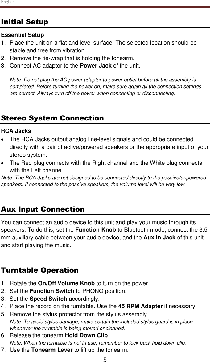 English  5 Initial Setup Essential Setup 1.  Place the unit on a flat and level surface. The selected location should be stable and free from vibration. 2.  Remove the tie-wrap that is holding the tonearm.  3.  Connect AC adaptor to the Power Jack of the unit.  Note: Do not plug the AC power adaptor to power outlet before all the assembly is completed. Before turning the power on, make sure again all the connection settings are correct. Always turn off the power when connecting or disconnecting.   Stereo System Connection RCA Jacks   The RCA Jacks output analog line-level signals and could be connected directly with a pair of active/powered speakers or the appropriate input of your stereo system.    The Red plug connects with the Right channel and the White plug connects with the Left channel. Note: The RCA Jacks are not designed to be connected directly to the passive/unpowered speakers. If connected to the passive speakers, the volume level will be very low.    Aux Input Connection You can connect an audio device to this unit and play your music through its speakers. To do this, set the Function Knob to Bluetooth mode, connect the 3.5 mm auxiliary cable between your audio device, and the Aux In Jack of this unit and start playing the music.    Turntable Operation 1.  Rotate the On/Off Volume Knob to turn on the power. 2.  Set the Function Switch to PHONO position. 3.  Set the Speed Switch accordingly. 4.  Place the record on the turntable. Use the 45 RPM Adapter if necessary.  5.  Remove the stylus protector from the stylus assembly. Note: To avoid stylus damage, make certain the included stylus guard is in place whenever the turntable is being moved or cleaned.  6. Release the tonearm Hold Down Clip. Note: When the turntable is not in use, remember to lock back hold down clip. 7.  Use the Tonearm Lever to lift up the tonearm. 