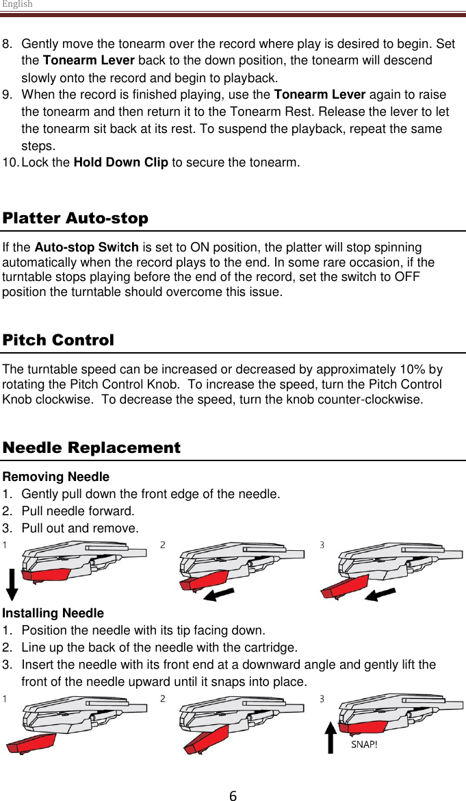 English  6 8.  Gently move the tonearm over the record where play is desired to begin. Set the Tonearm Lever back to the down position, the tonearm will descend slowly onto the record and begin to playback. 9.  When the record is finished playing, use the Tonearm Lever again to raise the tonearm and then return it to the Tonearm Rest. Release the lever to let the tonearm sit back at its rest. To suspend the playback, repeat the same steps. 10. Lock the Hold Down Clip to secure the tonearm.   Platter Auto-stop  If the Auto-stop Switch is set to ON position, the platter will stop spinning automatically when the record plays to the end. In some rare occasion, if the turntable stops playing before the end of the record, set the switch to OFF position the turntable should overcome this issue.   Pitch Control The turntable speed can be increased or decreased by approximately 10% by rotating the Pitch Control Knob.  To increase the speed, turn the Pitch Control Knob clockwise.  To decrease the speed, turn the knob counter-clockwise.   Needle Replacement Removing Needle 1.  Gently pull down the front edge of the needle. 2.  Pull needle forward. 3.  Pull out and remove.  Installing Needle 1.  Position the needle with its tip facing down. 2.  Line up the back of the needle with the cartridge. 3.  Insert the needle with its front end at a downward angle and gently lift the front of the needle upward until it snaps into place.     