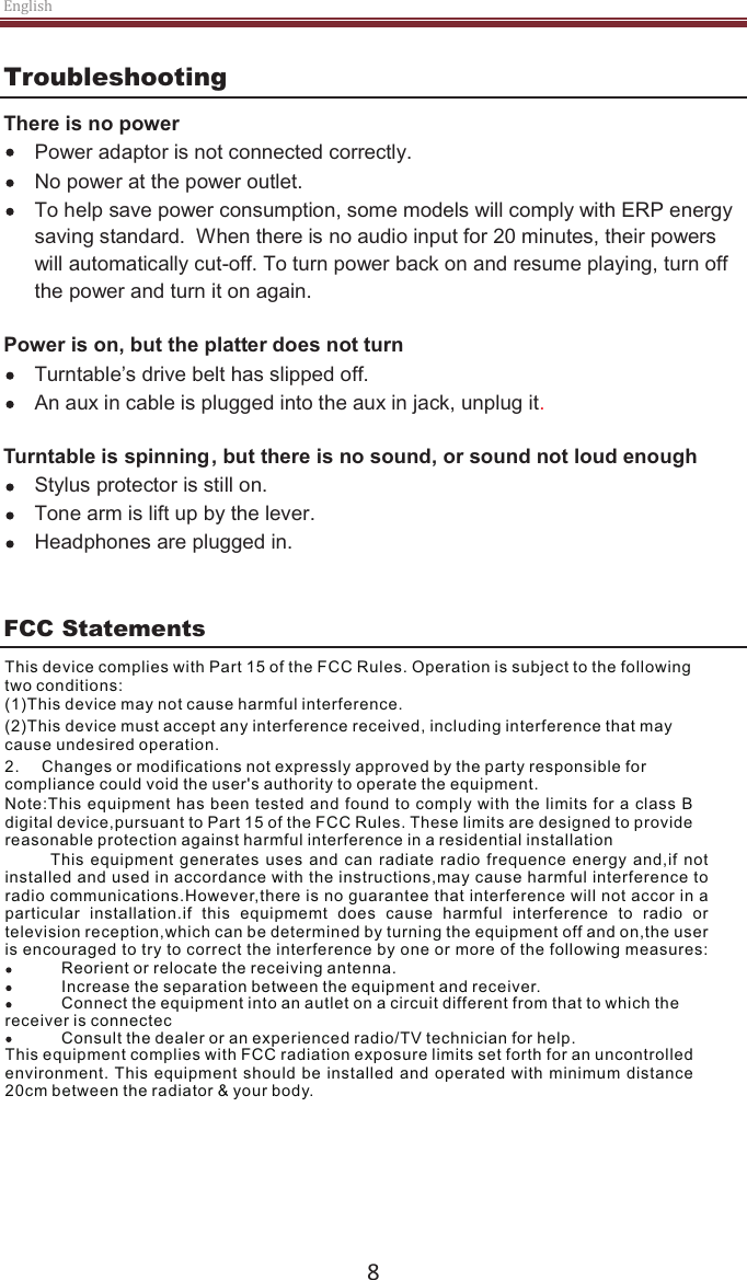 English  8 Troubleshooting There is no power Power adaptor is not connected correctly. No power at the power outlet. To help save power consumption, some models will comply with ERP energy saving standard.  When there is no audio input for 20 minutes, their powers will automatically cut-off. To turn power back on and resume playing, turn off the power and turn it on again.  Power is on, but the platter does not turn  Turntable’s drive belt has slipped off.   An aux in cable is plugged into the aux in jack, unplug it.   Turntable is spinning, but there is no sound, or sound not loud enough Stylus protector is still on. Tone arm is lift up by the lever. Headphones are plugged in.    FCC Statements This device complies with Part 15 of the FCC Rules. Operation is subject to the following two conditions: (2)This device must accept any interference received, including interference that maycause undesired operation.2.     Changes or modifications not expressly approved by the party responsible forcompliance could void the user&apos;s authority to operate the equipment.Note:This equipment has been tested and  found to comply with the limits for  a class  Bdigital device,pursuant to Part 15 of the FCC Rules. These limits are designed to providereasonable protection against harmful interference in a residential installation              This  equipment  generates  uses  and  can  radiate  radio  frequence  energy  and,if  notinstalled and used in accordance with the instructions,may cause harmful interference toradio communications.However,there is no guarantee that interference will not accor in aparticular  installation.if  this  equipmemt  does  cause  harmful  interference  to  radio  or television reception,which can be determined by turning the equipment off and on,the useris encouraged to try to correct the interference by one or more of the following measures:  receiver is connectecConsult the dealer or an experienced radio/TV technician for help.This equipment complies with FCC radiation exposure limits set forth for an uncontrolled environment. This equipment should be  installed and  operated with  minimum distance 20cm between the radiator &amp; your body.Reorient or relocate the receiving antenna.Increase the separation between the equipment and receiver.Connect the equipment into an autlet on a circuit different from that to which the(1)This device may not cause harmful interference.