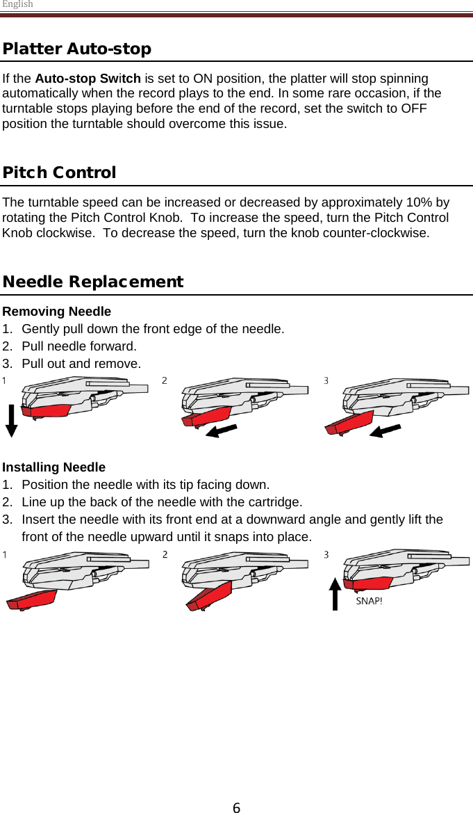 English  6 Platter Auto-stop  If the Auto-stop Switch is set to ON position, the platter will stop spinning automatically when the record plays to the end. In some rare occasion, if the turntable stops playing before the end of the record, set the switch to OFF position the turntable should overcome this issue.   Pitch Control The turntable speed can be increased or decreased by approximately 10% by rotating the Pitch Control Knob.  To increase the speed, turn the Pitch Control Knob clockwise.  To decrease the speed, turn the knob counter-clockwise.   Needle Replacement Removing Needle 1. Gently pull down the front edge of the needle. 2. Pull needle forward. 3. Pull out and remove.   Installing Needle 1. Position the needle with its tip facing down. 2. Line up the back of the needle with the cartridge. 3. Insert the needle with its front end at a downward angle and gently lift the front of the needle upward until it snaps into place.       