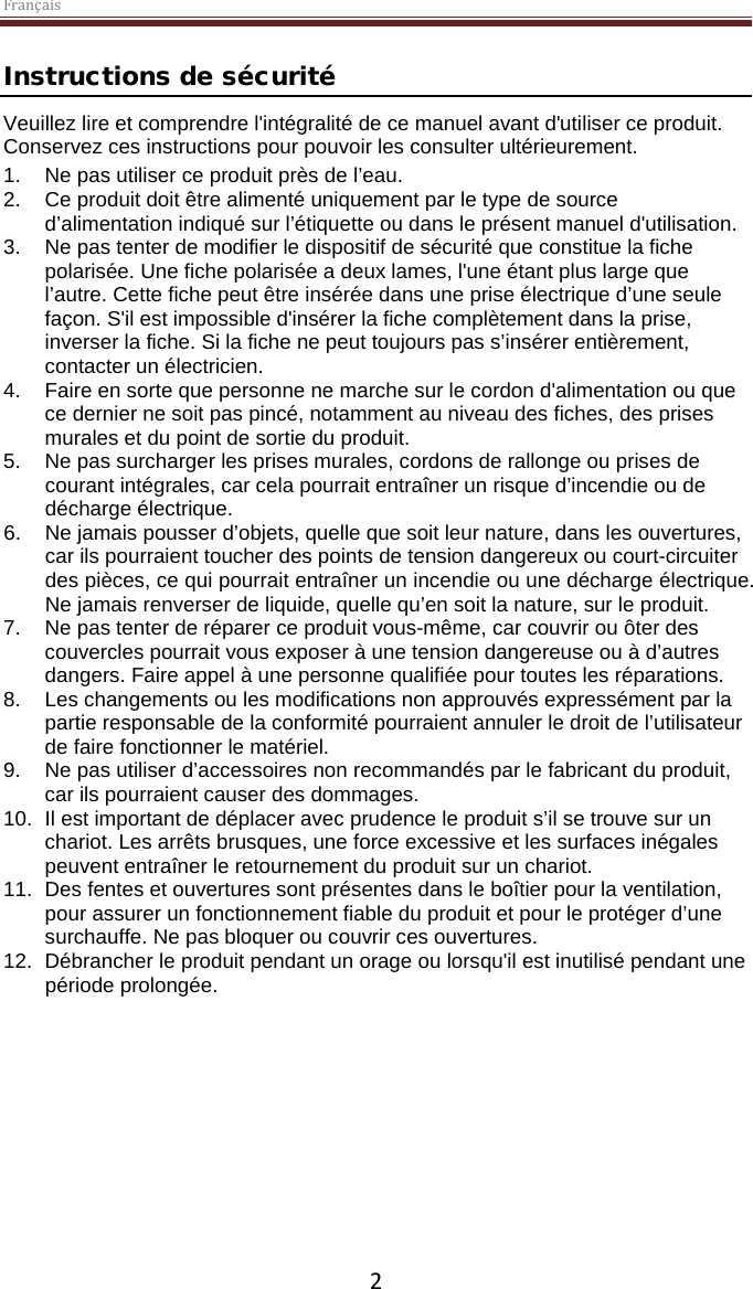 Français  2 Instructions de sécurité Veuillez lire et comprendre l&apos;intégralité de ce manuel avant d&apos;utiliser ce produit. Conservez ces instructions pour pouvoir les consulter ultérieurement. 1. Ne pas utiliser ce produit près de l’eau.  2. Ce produit doit être alimenté uniquement par le type de source d’alimentation indiqué sur l’étiquette ou dans le présent manuel d&apos;utilisation.  3. Ne pas tenter de modifier le dispositif de sécurité que constitue la fiche polarisée. Une fiche polarisée a deux lames, l&apos;une étant plus large que l’autre. Cette fiche peut être insérée dans une prise électrique d’une seule façon. S&apos;il est impossible d&apos;insérer la fiche complètement dans la prise, inverser la fiche. Si la fiche ne peut toujours pas s’insérer entièrement, contacter un électricien.  4.  Faire en sorte que personne ne marche sur le cordon d&apos;alimentation ou que ce dernier ne soit pas pincé, notamment au niveau des fiches, des prises murales et du point de sortie du produit. 5. Ne pas surcharger les prises murales, cordons de rallonge ou prises de courant intégrales, car cela pourrait entraîner un risque d’incendie ou de décharge électrique. 6. Ne jamais pousser d’objets, quelle que soit leur nature, dans les ouvertures, car ils pourraient toucher des points de tension dangereux ou court-circuiter des pièces, ce qui pourrait entraîner un incendie ou une décharge électrique. Ne jamais renverser de liquide, quelle qu’en soit la nature, sur le produit. 7. Ne pas tenter de réparer ce produit vous-même, car couvrir ou ôter des couvercles pourrait vous exposer à une tension dangereuse ou à d’autres dangers. Faire appel à une personne qualifiée pour toutes les réparations. 8. Les changements ou les modifications non approuvés expressément par la partie responsable de la conformité pourraient annuler le droit de l’utilisateur de faire fonctionner le matériel. 9. Ne pas utiliser d’accessoires non recommandés par le fabricant du produit, car ils pourraient causer des dommages. 10. Il est important de déplacer avec prudence le produit s’il se trouve sur un chariot. Les arrêts brusques, une force excessive et les surfaces inégales peuvent entraîner le retournement du produit sur un chariot. 11. Des fentes et ouvertures sont présentes dans le boîtier pour la ventilation, pour assurer un fonctionnement fiable du produit et pour le protéger d’une surchauffe. Ne pas bloquer ou couvrir ces ouvertures.  12. Débrancher le produit pendant un orage ou lorsqu&apos;il est inutilisé pendant une période prolongée.     