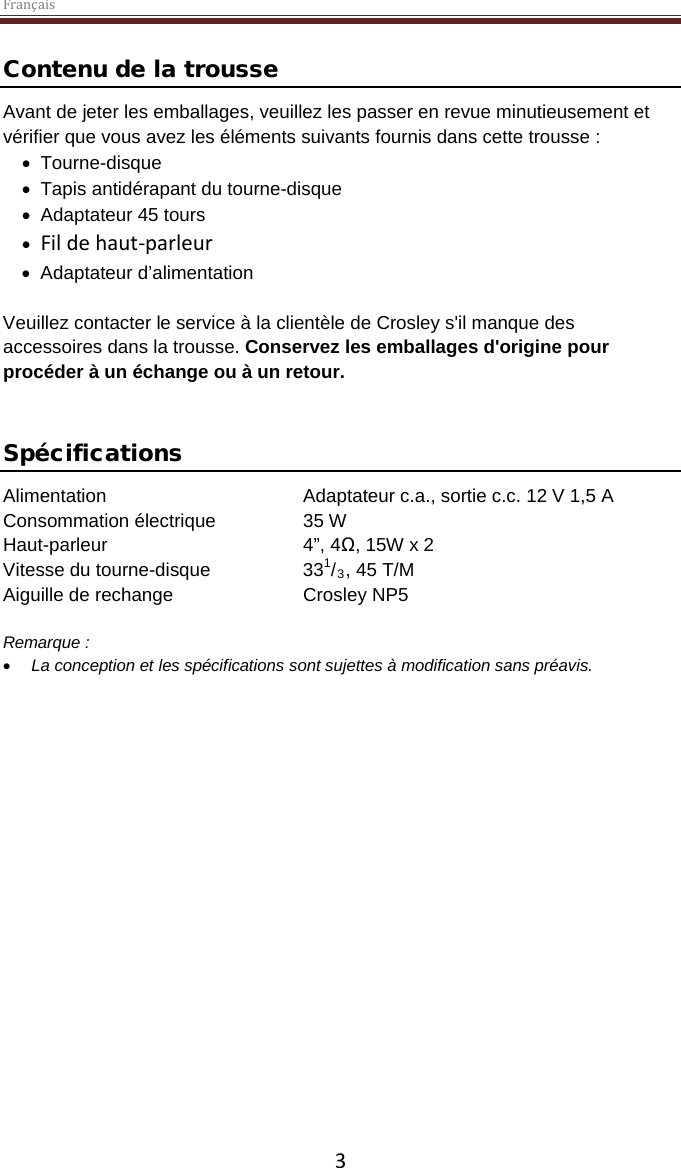 Français  3 Contenu de la trousse Avant de jeter les emballages, veuillez les passer en revue minutieusement et vérifier que vous avez les éléments suivants fournis dans cette trousse : • Tourne-disque • Tapis antidérapant du tourne-disque • Adaptateur 45 tours • Fil de haut-parleur • Adaptateur d’alimentation  Veuillez contacter le service à la clientèle de Crosley s&apos;il manque des accessoires dans la trousse. Conservez les emballages d&apos;origine pour procéder à un échange ou à un retour.    Spécifications Alimentation   Adaptateur c.a., sortie c.c. 12 V 1,5 A Consommation électrique    35 W Haut-parleur       4”, 4Ω, 15W x 2  Vitesse du tourne-disque    331/3, 45 T/M Aiguille de rechange    Crosley NP5  Remarque :  • La conception et les spécifications sont sujettes à modification sans préavis.     