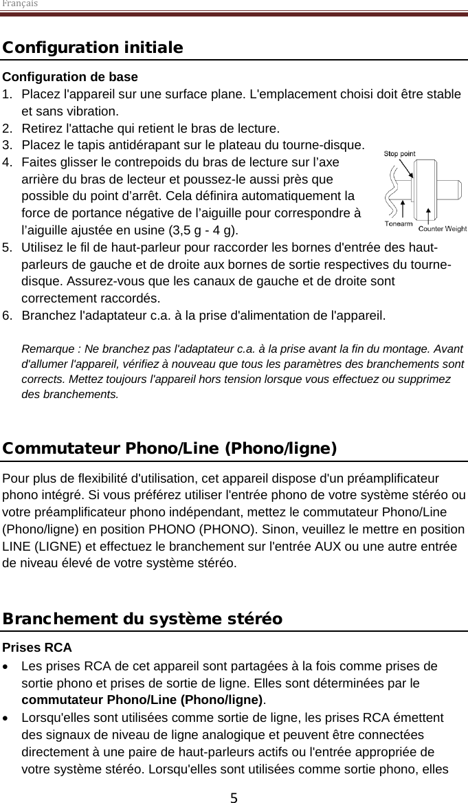 Français  5 Configuration initiale Configuration de base 1. Placez l&apos;appareil sur une surface plane. L&apos;emplacement choisi doit être stable et sans vibration. 2. Retirez l&apos;attache qui retient le bras de lecture.  3. Placez le tapis antidérapant sur le plateau du tourne-disque. 4. Faites glisser le contrepoids du bras de lecture sur l’axe arrière du bras de lecteur et poussez-le aussi près que possible du point d’arrêt. Cela définira automatiquement la force de portance négative de l’aiguille pour correspondre à l’aiguille ajustée en usine (3,5 g - 4 g).  5. Utilisez le fil de haut-parleur pour raccorder les bornes d&apos;entrée des haut-parleurs de gauche et de droite aux bornes de sortie respectives du tourne-disque. Assurez-vous que les canaux de gauche et de droite sont correctement raccordés. 6. Branchez l&apos;adaptateur c.a. à la prise d&apos;alimentation de l&apos;appareil.  Remarque : Ne branchez pas l&apos;adaptateur c.a. à la prise avant la fin du montage. Avant d&apos;allumer l&apos;appareil, vérifiez à nouveau que tous les paramètres des branchements sont corrects. Mettez toujours l&apos;appareil hors tension lorsque vous effectuez ou supprimez des branchements.   Commutateur Phono/Line (Phono/ligne) Pour plus de flexibilité d&apos;utilisation, cet appareil dispose d&apos;un préamplificateur phono intégré. Si vous préférez utiliser l&apos;entrée phono de votre système stéréo ou votre préamplificateur phono indépendant, mettez le commutateur Phono/Line (Phono/ligne) en position PHONO (PHONO). Sinon, veuillez le mettre en position LINE (LIGNE) et effectuez le branchement sur l&apos;entrée AUX ou une autre entrée de niveau élevé de votre système stéréo.   Branchement du système stéréo Prises RCA • Les prises RCA de cet appareil sont partagées à la fois comme prises de sortie phono et prises de sortie de ligne. Elles sont déterminées par le commutateur Phono/Line (Phono/ligne).  • Lorsqu&apos;elles sont utilisées comme sortie de ligne, les prises RCA émettent des signaux de niveau de ligne analogique et peuvent être connectées directement à une paire de haut-parleurs actifs ou l&apos;entrée appropriée de votre système stéréo. Lorsqu&apos;elles sont utilisées comme sortie phono, elles 