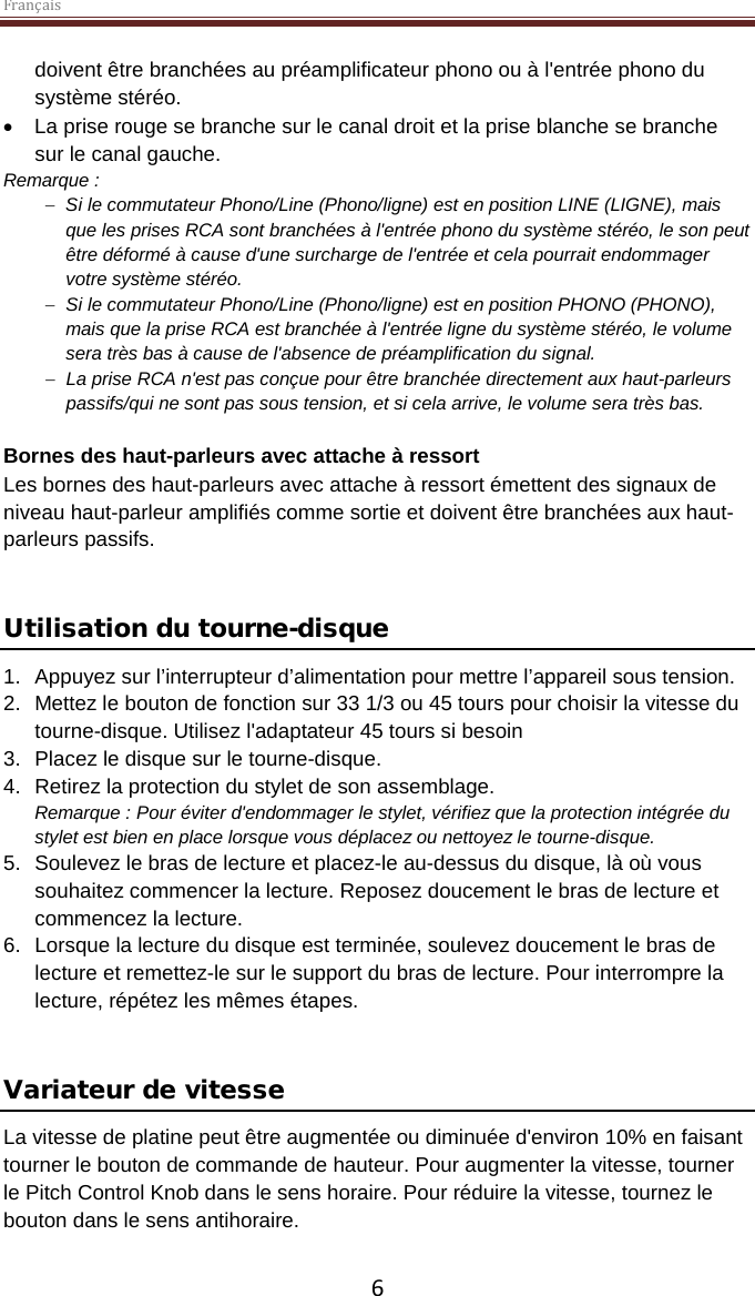 Français  6 doivent être branchées au préamplificateur phono ou à l&apos;entrée phono du système stéréo.  • La prise rouge se branche sur le canal droit et la prise blanche se branche sur le canal gauche. Remarque :  − Si le commutateur Phono/Line (Phono/ligne) est en position LINE (LIGNE), mais que les prises RCA sont branchées à l&apos;entrée phono du système stéréo, le son peut être déformé à cause d&apos;une surcharge de l&apos;entrée et cela pourrait endommager votre système stéréo.  − Si le commutateur Phono/Line (Phono/ligne) est en position PHONO (PHONO), mais que la prise RCA est branchée à l&apos;entrée ligne du système stéréo, le volume sera très bas à cause de l&apos;absence de préamplification du signal. − La prise RCA n&apos;est pas conçue pour être branchée directement aux haut-parleurs passifs/qui ne sont pas sous tension, et si cela arrive, le volume sera très bas.   Bornes des haut-parleurs avec attache à ressort Les bornes des haut-parleurs avec attache à ressort émettent des signaux de niveau haut-parleur amplifiés comme sortie et doivent être branchées aux haut-parleurs passifs.    Utilisation du tourne-disque 1. Appuyez sur l’interrupteur d’alimentation pour mettre l’appareil sous tension.  2. Mettez le bouton de fonction sur 33 1/3 ou 45 tours pour choisir la vitesse du tourne-disque. Utilisez l&apos;adaptateur 45 tours si besoin 3. Placez le disque sur le tourne-disque. 4. Retirez la protection du stylet de son assemblage. Remarque : Pour éviter d&apos;endommager le stylet, vérifiez que la protection intégrée du stylet est bien en place lorsque vous déplacez ou nettoyez le tourne-disque.  5. Soulevez le bras de lecture et placez-le au-dessus du disque, là où vous souhaitez commencer la lecture. Reposez doucement le bras de lecture et commencez la lecture. 6. Lorsque la lecture du disque est terminée, soulevez doucement le bras de lecture et remettez-le sur le support du bras de lecture. Pour interrompre la lecture, répétez les mêmes étapes.   Variateur de vitesse  La vitesse de platine peut être augmentée ou diminuée d&apos;environ 10% en faisant tourner le bouton de commande de hauteur. Pour augmenter la vitesse, tourner le Pitch Control Knob dans le sens horaire. Pour réduire la vitesse, tournez le bouton dans le sens antihoraire.  