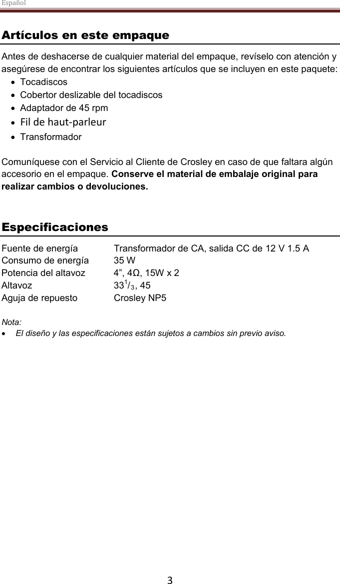 Español  3 Artículos en este empaqueAntes de deshacerse de cualquier material del empaque, revíselo con atención yasegúrese de encontrar los siguientes artículos que se incluyen en este paquete:•Tocadiscos•Cobertor deslizable del tocadiscos•Adaptador de 45 rpm•Fil de haut-parleur•TransformadorComuníquese con el Servicio al Cliente de Crosley en caso de que faltara algúnaccesorio en el empaque.Conserve el material de embalaje original pararealizar cambios o devoluciones.EspecificacionesFuente de energía Transformador de CA, salida CC de 12 V 1.5 AConsumo de energía 35 WPotencia del altavoz 4”, 4Ω, 15W x 2Altavoz 331/3, 45Aguja de repuesto Crosley NP5Nota:•El diseño y las especificaciones están sujetos a cambios sin previo aviso.