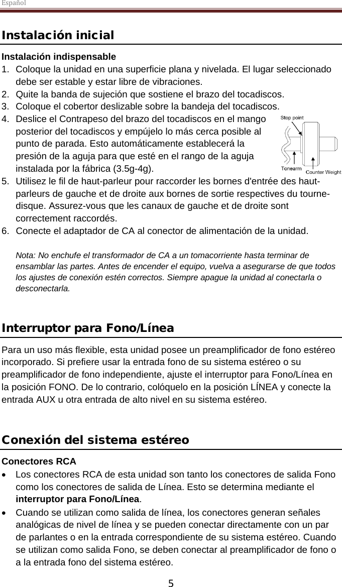 Español  5 Instalación inicial Instalación indispensable 1. Coloque la unidad en una superficie plana y nivelada. El lugar seleccionado debe ser estable y estar libre de vibraciones. 2. Quite la banda de sujeción que sostiene el brazo del tocadiscos.  3. Coloque el cobertor deslizable sobre la bandeja del tocadiscos. 4. Deslice el Contrapeso del brazo del tocadiscos en el mango posterior del tocadiscos y empújelo lo más cerca posible al punto de parada. Esto automáticamente establecerá la presión de la aguja para que esté en el rango de la aguja instalada por la fábrica (3.5g-4g).  5. Utilisez le fil de haut-parleur pour raccorder les bornes d&apos;entrée des haut-parleurs de gauche et de droite aux bornes de sortie respectives du tourne-disque. Assurez-vous que les canaux de gauche et de droite sont correctement raccordés. 6. Conecte el adaptador de CA al conector de alimentación de la unidad.  Nota: No enchufe el transformador de CA a un tomacorriente hasta terminar de ensamblar las partes. Antes de encender el equipo, vuelva a asegurarse de que todos los ajustes de conexión estén correctos. Siempre apague la unidad al conectarla o desconectarla.   Interruptor para Fono/Línea Para un uso más flexible, esta unidad posee un preamplificador de fono estéreo incorporado. Si prefiere usar la entrada fono de su sistema estéreo o su preamplificador de fono independiente, ajuste el interruptor para Fono/Línea en la posición FONO. De lo contrario, colóquelo en la posición LÍNEA y conecte la entrada AUX u otra entrada de alto nivel en su sistema estéreo.   Conexión del sistema estéreo Conectores RCA • Los conectores RCA de esta unidad son tanto los conectores de salida Fono como los conectores de salida de Línea. Esto se determina mediante el interruptor para Fono/Línea.  • Cuando se utilizan como salida de línea, los conectores generan señales analógicas de nivel de línea y se pueden conectar directamente con un par de parlantes o en la entrada correspondiente de su sistema estéreo. Cuando se utilizan como salida Fono, se deben conectar al preamplificador de fono o a la entrada fono del sistema estéreo.  