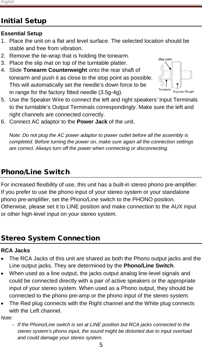 English  5 Initial Setup Essential Setup 1. Place the unit on a flat and level surface. The selected location should be stable and free from vibration. 2. Remove the tie-wrap that is holding the tonearm.  3. Place the slip mat on top of the turntable platter. 4. Slide Tonearm Counterweight onto the rear shaft of tonearm and push it as close to the stop point as possible. This will automatically set the needle’s down force to be in range for the factory fitted needle (3.5g-4g). 5. Use the Speaker Wire to connect the left and right speakers’ Input Terminals to the turntable’s Output Terminals correspondingly. Make sure the left and right channels are connected correctly.  6. Connect AC adaptor to the Power Jack of the unit.  Note: Do not plug the AC power adaptor to power outlet before all the assembly is completed. Before turning the power on, make sure again all the connection settings are correct. Always turn off the power when connecting or disconnecting.   Phono/Line Switch For increased flexibility of use, this unit has a built-in stereo phono pre-amplifier. If you prefer to use the phono input of your stereo system or your standalone phono pre-amplifier, set the Phono/Line switch to the PHONO position. Otherwise, please set it to LINE position and make connection to the AUX input or other high-level input on your stereo system.   Stereo System Connection RCA Jacks • The RCA Jacks of this unit are shared as both the Phono output jacks and the Line output jacks. They are determined by the Phono/Line Switch.  • When used as a line output, the jacks output analog line-level signals and could be connected directly with a pair of active speakers or the appropriate input of your stereo system. When used as a Phono output, they should be connected to the phono pre-amp or the phono input of the stereo system.  • The Red plug connects with the Right channel and the White plug connects with the Left channel. Note:  − If the Phono/Line switch is set at LINE position but RCA jacks connected to the stereo system’s phono input, the sound might be distorted due to input overload and could damage your stereo system.  