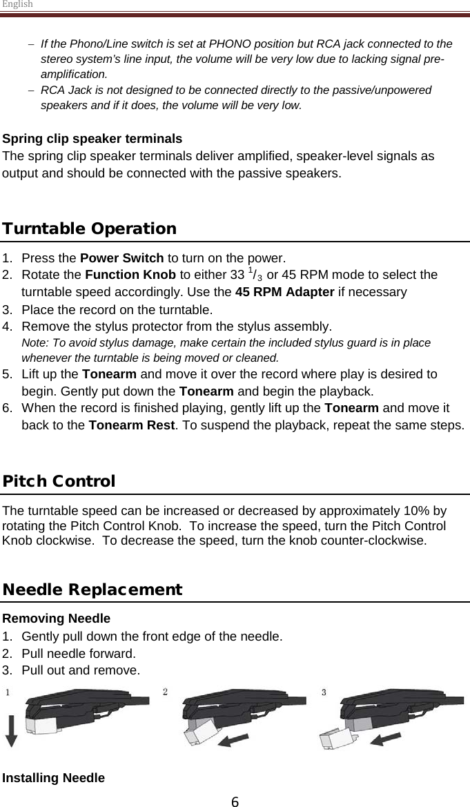 English  6 − If the Phono/Line switch is set at PHONO position but RCA jack connected to the stereo system’s line input, the volume will be very low due to lacking signal pre-amplification. − RCA Jack is not designed to be connected directly to the passive/unpowered speakers and if it does, the volume will be very low.   Spring clip speaker terminals The spring clip speaker terminals deliver amplified, speaker-level signals as output and should be connected with the passive speakers.   Turntable Operation 1. Press the Power Switch to turn on the power.  2. Rotate the Function Knob to either 33 1/3 or 45 RPM mode to select the turntable speed accordingly. Use the 45 RPM Adapter if necessary 3.  Place the record on the turntable.  4. Remove the stylus protector from the stylus assembly. Note: To avoid stylus damage, make certain the included stylus guard is in place whenever the turntable is being moved or cleaned.  5. Lift up the Tonearm and move it over the record where play is desired to begin. Gently put down the Tonearm and begin the playback. 6. When the record is finished playing, gently lift up the Tonearm and move it back to the Tonearm Rest. To suspend the playback, repeat the same steps.   Pitch Control The turntable speed can be increased or decreased by approximately 10% by rotating the Pitch Control Knob.  To increase the speed, turn the Pitch Control Knob clockwise.  To decrease the speed, turn the knob counter-clockwise.   Needle Replacement Removing Needle 1. Gently pull down the front edge of the needle. 2. Pull needle forward. 3. Pull out and remove.   Installing Needle 