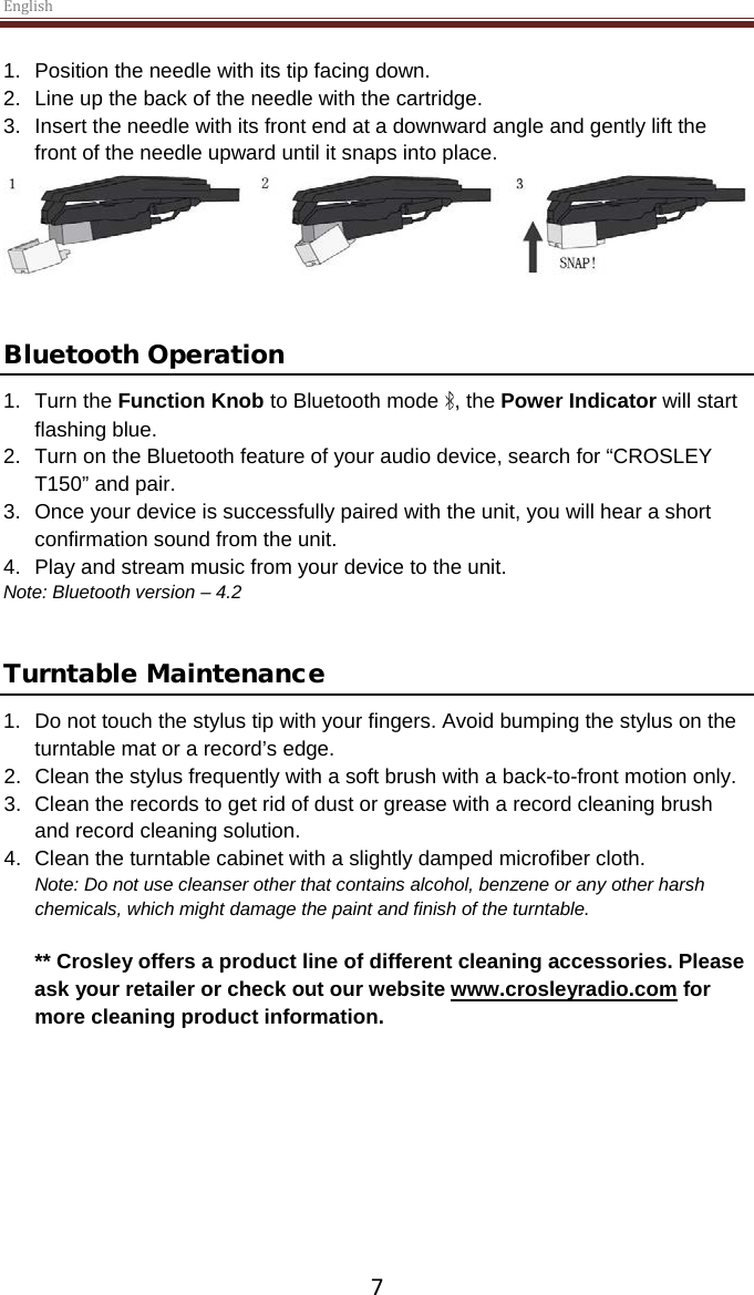 English  7 1. Position the needle with its tip facing down. 2. Line up the back of the needle with the cartridge. 3. Insert the needle with its front end at a downward angle and gently lift the front of the needle upward until it snaps into place.    Bluetooth Operation 1. Turn the Function Knob to Bluetooth mode  , the Power Indicator will start flashing blue. 2. Turn on the Bluetooth feature of your audio device, search for “CROSLEY T150” and pair. 3. Once your device is successfully paired with the unit, you will hear a short confirmation sound from the unit. 4. Play and stream music from your device to the unit. Note: Bluetooth version – 4.2   Turntable Maintenance 1. Do not touch the stylus tip with your fingers. Avoid bumping the stylus on the turntable mat or a record’s edge. 2. Clean the stylus frequently with a soft brush with a back-to-front motion only. 3. Clean the records to get rid of dust or grease with a record cleaning brush and record cleaning solution. 4. Clean the turntable cabinet with a slightly damped microfiber cloth. Note: Do not use cleanser other that contains alcohol, benzene or any other harsh chemicals, which might damage the paint and finish of the turntable.   ** Crosley offers a product line of different cleaning accessories. Please ask your retailer or check out our website www.crosleyradio.com for more cleaning product information.       