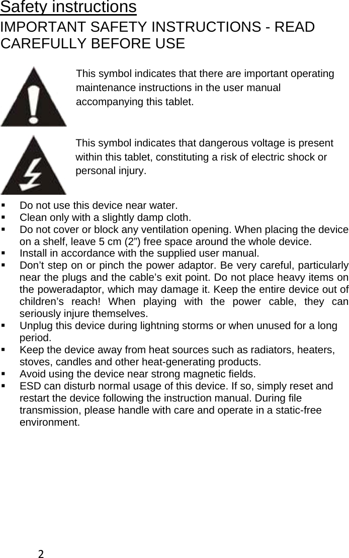 2Safety instructions IMPORTANT SAFETY INSTRUCTIONS - READ CAREFULLY BEFORE USE  This symbol indicates that there are important operating maintenance instructions in the user manual accompanying this tablet.   This symbol indicates that dangerous voltage is present within this tablet, constituting a risk of electric shock or personal injury.   Do not use this device near water.   Clean only with a slightly damp cloth.   Do not cover or block any ventilation opening. When placing the device on a shelf, leave 5 cm (2”) free space around the whole device.   Install in accordance with the supplied user manual.   Don’t step on or pinch the power adaptor. Be very careful, particularly near the plugs and the cable’s exit point. Do not place heavy items on the poweradaptor, which may damage it. Keep the entire device out of children’s reach! When playing with the power cable, they can seriously injure themselves.   Unplug this device during lightning storms or when unused for a long period.   Keep the device away from heat sources such as radiators, heaters, stoves, candles and other heat-generating products.    Avoid using the device near strong magnetic fields.    ESD can disturb normal usage of this device. If so, simply reset and restart the device following the instruction manual. During file transmission, please handle with care and operate in a static-free environment. 