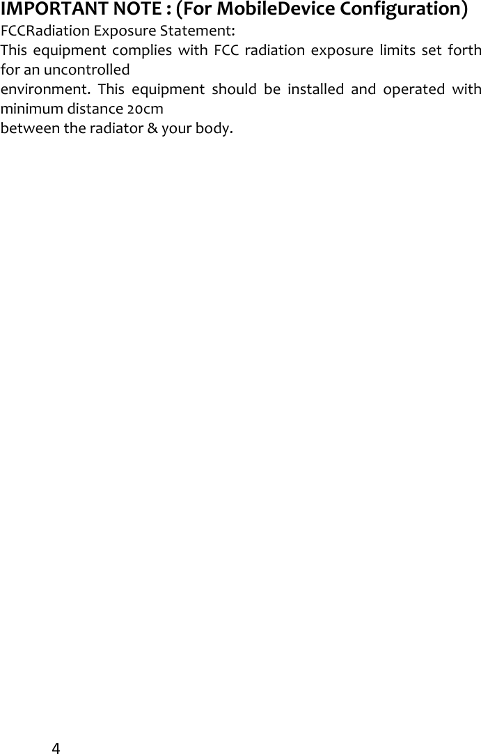 4IMPORTANTNOTE:(ForMobileDeviceConfiguration)FCCRadiationExposureStatement:ThisequipmentcomplieswithFCCradiationexposurelimitssetforthforanuncontrolledenvironment.Thisequipmentshouldbeinstalledandoperatedwithminimumdistance20cmbetweentheradiator&amp;yourbody.
