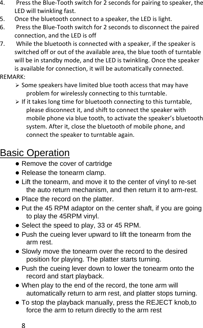 84. PresstheBlue‐Toothswitchfor2secondsforpairingtospeaker,theLEDwilltwinklingfast.5. Oncethebluetoothconnecttoaspeaker,theLEDislight.6. PresstheBlue‐Toothswitchfor2secondstodisconnectthepairedconnection,andtheLEDisoff7. Whilethebluetoothisconnectedwithaspeaker,ifthespeakerisswitchedofforoutoftheavailablearea,thebluetoothofturntablewillbeinstandbymode,andtheLEDistwinkling.Oncethespeakerisavailableforconnection,itwillbeautomaticallyconnected.REMARK:¾ Somespeakershavelimitedbluetoothaccessthatmayhaveproblemforwirelesslyconnectingtothisturntable.¾ Ifittakeslongtimeforbluetoothconnectingtothisturntable,pleasedisconnectit,andshifttoconnectthespeakerwithmobilephoneviabluetooth,toactivatethespeaker’sbluetoothsystem.Afterit,closethebluetoothofmobilephone,andconnectthespeakertoturntableagain.Basic Operation z Remove the cover of cartridge z Release the tonearm clamp. z Lift the tonearm, and move it to the center of vinyl to re-set the auto return mechanism, and then return it to arm-rest. z Place the record on the platter. z Put the 45 RPM adaptor on the center shaft, if you are going to play the 45RPM vinyl. z Select the speed to play, 33 or 45 RPM. z Push the cueing lever upward to lift the tonearm from the arm rest. z Slowly move the tonearm over the record to the desired position for playing. The platter starts turning. z Push the cueing lever down to lower the tonearm onto the record and start playback. z When play to the end of the record, the tone arm will automatically return to arm rest, and platter stops turning. z To stop the playback manually, press the REJECT knob,to force the arm to return directly to the arm rest 