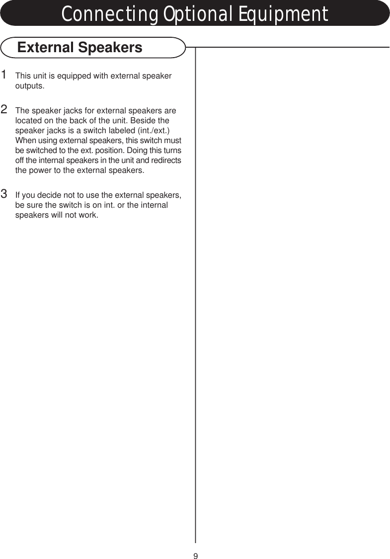 9External Speakers1This unit is equipped with external speaker outputs.2The speaker jacks for external speakers are located on the back of the unit. Beside the speaker jacks is a switch labeled (int./ext.) When using external speakers, this switch mustbe switched to the ext. position. Doing this turnsoff the internal speakers in the unit and redirectsthe power to the external speakers.3If you decide not to use the external speakers,be sure the switch is on int. or the internal speakers will not work.Connecting Optional Equipment
