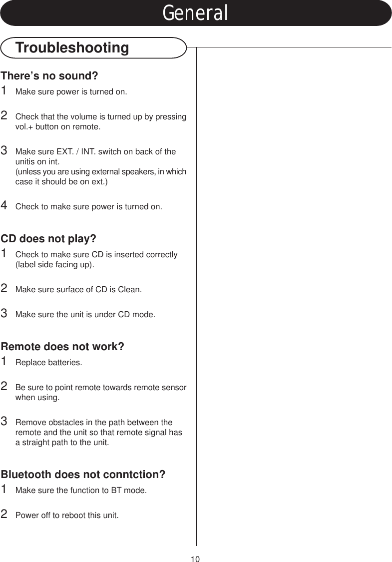 10GeneralTroubleshootingThere’s no sound?1Make sure power is turned on.2Check that the volume is turned up by pressingvol.+ button on remote.3Make sure EXT. / INT. switch on back of the unitis on int.(unless you are using external speakers, in whichcase it should be on ext.)4Check to make sure power is turned on.CD does not play?1Check to make sure CD is inserted correctly (label side facing up).2Make sure surface of CD is Clean.3Make sure the unit is under CD mode.Remote does not work?1Replace batteries.2Be sure to point remote towards remote sensorwhen using.3Remove obstacles in the path between the remote and the unit so that remote signal has a straight path to the unit.Bluetooth does not conntction?1Make sure the function to BT mode.2Power off to reboot this unit.