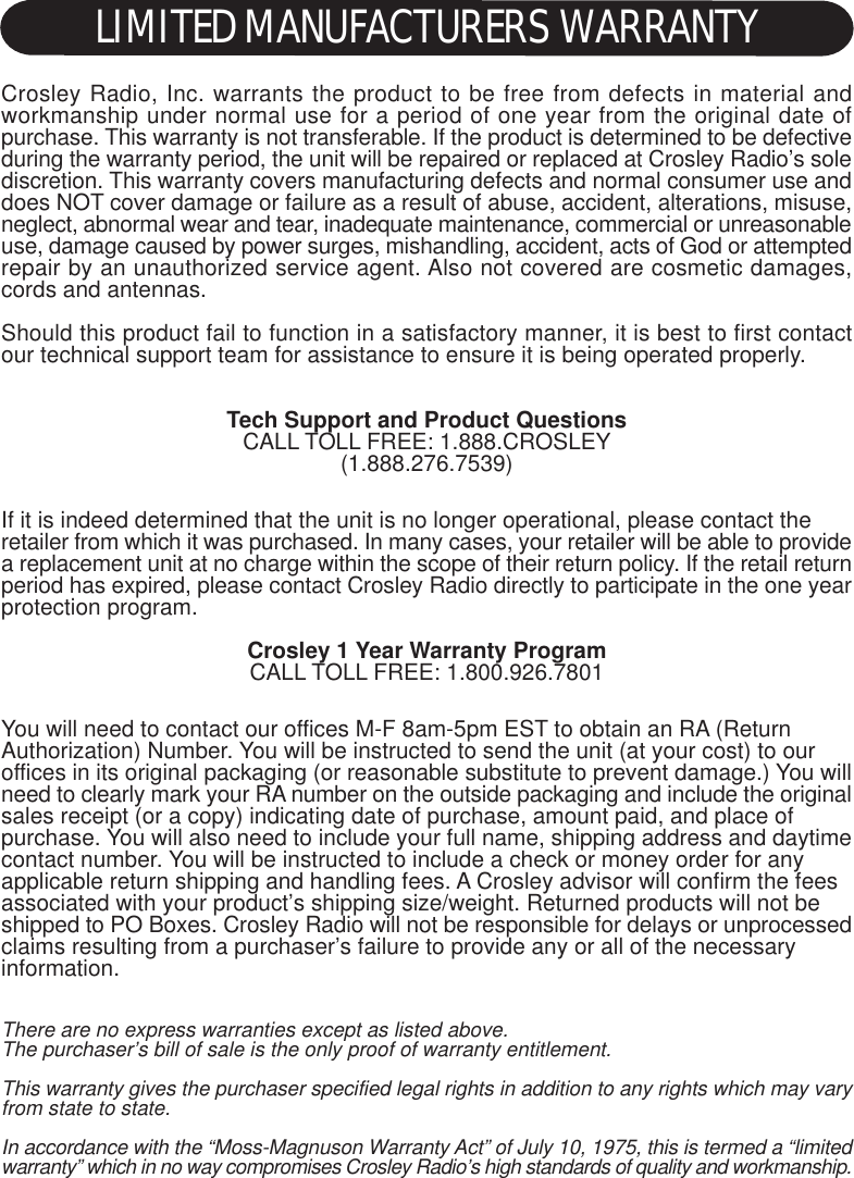 Crosley Radio, Inc. warrants the product to be free from defects in material andworkmanship under normal use for a period of one year from the original date ofpurchase. This warranty is not transferable. If the product is determined to be defectiveduring the warranty period, the unit will be repaired or replaced at Crosley Radio’s solediscretion. This warranty covers manufacturing defects and normal consumer use anddoes NOT cover damage or failure as a result of abuse, accident, alterations, misuse,neglect, abnormal wear and tear, inadequate maintenance, commercial or unreasonableuse, damage caused by power surges, mishandling, accident, acts of God or attemptedrepair by an unauthorized service agent. Also not covered are cosmetic damages,cords and antennas.Should this product fail to function in a satisfactory manner, it is best to first contactour technical support team for assistance to ensure it is being operated properly.Tech Support and Product QuestionsCALL TOLL FREE: 1.888.CROSLEY(1.888.276.7539)If it is indeed determined that the unit is no longer operational, please contact theretailer from which it was purchased. In many cases, your retailer will be able to providea replacement unit at no charge within the scope of their return policy. If the retail returnperiod has expired, please contact Crosley Radio directly to participate in the one yearprotection program.Crosley 1 Year Warranty ProgramCALL TOLL FREE: 1.800.926.7801You will need to contact our offices M-F 8am-5pm EST to obtain an RA (ReturnAuthorization) Number. You will be instructed to send the unit (at your cost) to ouroffices in its original packaging (or reasonable substitute to prevent damage.) You willneed to clearly mark your RA number on the outside packaging and include the originalsales receipt (or a copy) indicating date of purchase, amount paid, and place ofpurchase. You will also need to include your full name, shipping address and daytimecontact number. You will be instructed to include a check or money order for anyapplicable return shipping and handling fees. A Crosley advisor will confirm the feesassociated with your product’s shipping size/weight. Returned products will not beshipped to PO Boxes. Crosley Radio will not be responsible for delays or unprocessedclaims resulting from a purchaser’s failure to provide any or all of the necessaryinformation.There are no express warranties except as listed above.The purchaser’s bill of sale is the only proof of warranty entitlement.This warranty gives the purchaser specified legal rights in addition to any rights which may varyfrom state to state.In accordance with the “Moss-Magnuson Warranty Act” of July 10, 1975, this is termed a “limitedwarranty” which in no way compromises Crosley Radio’s high standards of quality and workmanship.LIMITED MANUFACTURERS WARRANTY