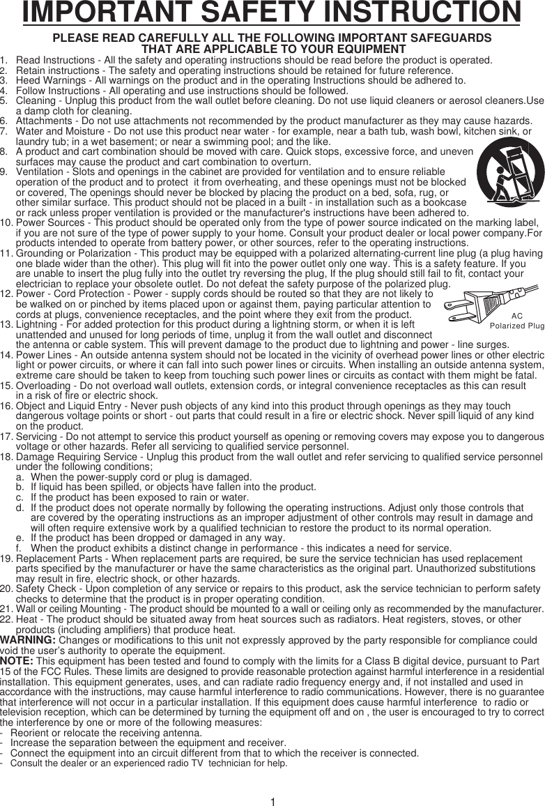 1IMPORTANT SAFETY INSTRUCTIONPLEASE READ CAREFULLY ALL THE FOLLOWING IMPORTANT SAFEGUARDS THAT ARE APPLICABLE TO YOUR EQUIPMENT1. Read Instructions - All the safety and operating instructions should be read before the product is operated.2. Retain instructions - The safety and operating instructions should be retained for future reference.3. Heed Warnings - All warnings on the product and in the operating Instructions should be adhered to.4. Follow Instructions - All operating and use instructions should be followed.5. Cleaning - Unplug this product from the wall outlet before cleaning. Do not use liquid cleaners or aerosol cleaners.Usea damp cloth for cleaning.6. Attachments - Do not use attachments not recommended by the product manufacturer as they may cause hazards.7. Water and Moisture - Do not use this product near water - for example, near a bath tub, wash bowl, kitchen sink, orlaundry tub; in a wet basement; or near a swimming pool; and the like.8. A product and cart combination should be moved with care. Quick stops, excessive force, and unevensurfaces may cause the product and cart combination to overturn.9. Ventilation - Slots and openings in the cabinet are provided for ventilation and to ensure reliableoperation of the product and to protect  it from overheating, and these openings must not be blockedor covered, The openings should never be blocked by placing the product on a bed, sofa, rug, orother similar surface. This product should not be placed in a built - in installation such as a bookcaseor rack unless proper ventilation is provided or the manufacturer&apos;s instructions have been adhered to.10. Power Sources - This product should be operated only from the type of power source indicated on the marking label,if you are not sure of the type of power supply to your home. Consult your product dealer or local power company.Forproducts intended to operate from battery power, or other sources, refer to the operating instructions.11. Grounding or Polarization - This product may be equipped with a polarized alternating-current line plug (a plug havingone blade wider than the other). This plug will fit into the power outlet only one way. This is a safety feature. If you are unable to insert the plug fully into the outlet try reversing the plug, If the plug should still fail to fit, contact your electrician to replace your obsolete outlet. Do not defeat the safety purpose of the polarized plug.12. Power - Cord Protection - Power - supply cords should be routed so that they are not likely tobe walked on or pinched by items placed upon or against them, paying particular attention tocords at plugs, convenience receptacles, and the point where they exit from the product.13. Lightning - For added protection for this product during a lightning storm, or when it is leftunattended and unused for long periods of time, unplug it from the wall outlet and disconnectthe antenna or cable system. This will prevent damage to the product due to lightning and power - line surges.14. Power Lines - An outside antenna system should not be located in the vicinity of overhead power lines or other electriclight or power circuits, or where it can fall into such power lines or circuits. When installing an outside antenna system,extreme care should be taken to keep from touching such power lines or circuits as contact with them might be fatal.15. Overloading - Do not overload wall outlets, extension cords, or integral convenience receptacles as this can result in a risk of fire or electric shock.16. Object and Liquid Entry - Never push objects of any kind into this product through openings as they may touch dangerous voltage points or short - out parts that could result in a fire or electric shock. Never spill liquid of any kind on the product.17. Servicing - Do not attempt to service this product yourself as opening or removing covers may expose you to dangerousvoltage or other hazards. Refer all servicing to qualified service personnel.18. Damage Requiring Service - Unplug this product from the wall outlet and refer servicing to qualified service personnelunder the following conditions;a. When the power-supply cord or plug is damaged.b. If liquid has been spilled, or objects have fallen into the product.c. If the product has been exposed to rain or water.d. If the product does not operate normally by following the operating instructions. Adjust only those controls that are covered by the operating instructions as an improper adjustment of other controls may result in damage and will often require extensive work by a qualified technician to restore the product to its normal operation.e. If the product has been dropped or damaged in any way.f. When the product exhibits a distinct change in performance - this indicates a need for service.19. Replacement Parts - When replacement parts are required, be sure the service technician has used replacement parts specified by the manufacturer or have the same characteristics as the original part. Unauthorized substitutions may result in fire, electric shock, or other hazards.20. Safety Check - Upon completion of any service or repairs to this product, ask the service technician to perform safetychecks to determine that the product is in proper operating condition.21. Wall or ceiling Mounting - The product should be mounted to a wall or ceiling only as recommended by the manufacturer.22. Heat - The product should be situated away from heat sources such as radiators. Heat registers, stoves, or other products (including amplifiers) that produce heat.WARNING: Changes or modifications to this unit not expressly approved by the party responsible for compliance couldvoid the user’s authority to operate the equipment.NOTE: This equipment has been tested and found to comply with the limits for a Class B digital device, pursuant to Part15 of the FCC Rules. These limits are designed to provide reasonable protection against harmful interference in a residentialinstallation. This equipment generates, uses, and can radiate radio frequency energy and, if not installed and used inaccordance with the instructions, may cause harmful interference to radio communications. However, there is no guaranteethat interference will not occur in a particular installation. If this equipment does cause harmful interference  to radio ortelevision reception, which can be determined by turning the equipment off and on , the user is encouraged to try to correctthe interference by one or more of the following measures:- Reorient or relocate the receiving antenna.- Increase the separation between the equipment and receiver.- Connect the equipment into an circuit different from that to which the receiver is connected.-Consult the dealer or an experienced radio TV  technician for help.ACPolarized Plug