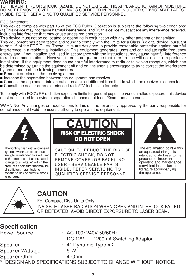 SpecificationPower Source : AC 100~240V 50/60HzDC 12V  1200mA Switching AdaptorSpeaker : 4&quot; Dynamic Type x 2Speaker Wattage : 5 WSpeaker Ohm : 4 Ohm*DESIGN AND SPECIFICATIONS SUBJECT TO CHANGE WITHOUT  NOTICE.2WARNING:TO PREVENT FIRE OR SHOCK HAZARD, DO NOT EXPOSE THIS APPLIANCE TO RAIN OR MOISTURE.DO NOT REMOVE COVER. PILOT LAMPS SOLDERED IN PLACE. NO USER SERVICEABLE PARTSINSIDE. REFER SERVICING TO QUALIFIED SERVICE PERSONNEL.FCC StatementThis device complies with part 15 of the FCC Rules. Operation is subject to the following two conditions:(1) This device may not cause harmful interference, and (2) this device must accept any interference received,including interference that may cause undesired operation.This device must not be co-located or operating in conjunction with any other antenna or transmitter.This equipment has been tested and found to comply with the limits for a Class B digital device, pursuantto part 15 of the FCC Rules. These limits are designed to provide reasonable protection against harmfulinterference in a residential installation. This equipment generates, uses and can radiate radio frequencyenergy and, if not installed and used in accordance with the instructions, may cause harmful interferenceto radio communications. However, there is no guarantee that interference will not occur in a particularinstallation. If this equipment does cause harmful interference to radio or television reception, which canbe determined by turning the equipment off and on, the user is encouraged to try to correct the interferenceby one or more of the following measures: Reorient or relocate the receiving antenna. Increase the separation between the equipment and receiver. Connect the equipment into an outlet on a circuit different from that to which the receiver is connected. Consult the dealer or an experienced radio/TV technician for help.To comply with FCC&apos;s RF radiation exposure limits for general population/uncontrolled exposure, this devicemust be installed to provide a separation distance of at least 20cm from all persons.WARNING: Any changes or modifications to this unit not expressly approved by the party responsible forcompliance could void the user&apos;s authority to operate the equipment.CAUTIONFor Compact Disc Units Only:INVISBLE LASER RADIATION WHEN OPEN AND INTERLOCK FAILEDOR DEFEATED. AVOID DIRECT EXPORSURE TO LASER BEAM.The exclamation point withinan equilateral triangle isintended to alert user to thepresence of importantoperating and maintenance(servicing) instruction in theliterature accompanyingthe appliance.RISK OF ELECTRIC SHOCKDO NOT OPENCAUTIONThe lighting flash with arrowheadsymbol, within an equilateraltriangle, is intended to alert userto the presence of uninsulated&quot;dangerous voltage&quot; within theproduct&apos;s enclosure that may beof sufficient magnitude toconstitute risk of electric shockto persons.CAUTION: TO REDUCE THE RISK OFELECTRIC SHOCK, DO NOTREMOVE COVER (OR BACK). NOUSER - SERVICEABLE PARTSINSIDE. REFER SERVICING TOQUALIFIED SERVICE PERSONNEL.
