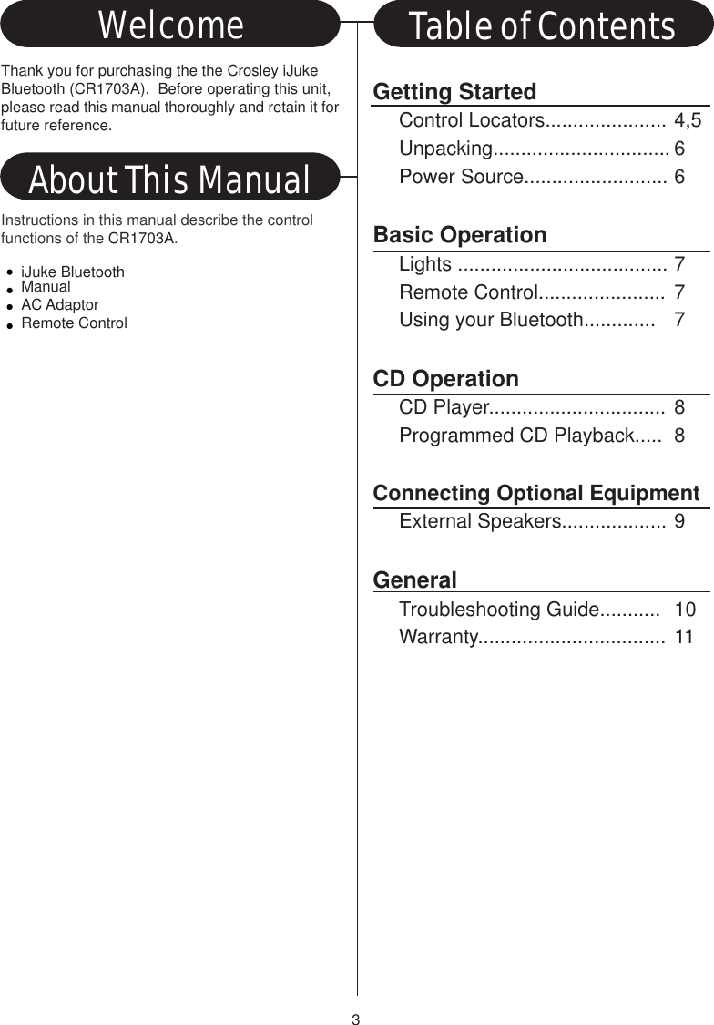 iJuke BluetoothManualAC AdaptorRemote Control3Getting StartedControl Locators...................... 4,5Unpacking................................ 6Power Source.......................... 6Basic OperationLights ...................................... 7Remote Control....................... 7Using your Bluetooth............. 7CD OperationCD Player................................ 8Programmed CD Playback..... 8Connecting Optional EquipmentExternal Speakers................... 9GeneralTroubleshooting Guide........... 10Warranty.................................. 11Thank you for purchasing the the Crosley iJukeBluetooth (CR1703A).  Before operating this unit,please read this manual thoroughly and retain it forfuture reference.About This ManualWelcome Table of ContentsInstructions in this manual describe the controlfunctions of the CR1703A.