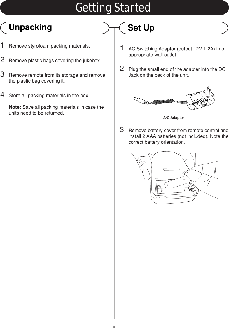 6Getting StartedUnpacking1Remove styrofoam packing materials.2Remove plastic bags covering the jukebox.3Remove remote from its storage and remove the plastic bag covering it.4Store all packing materials in the box.Note: Save all packing materials in case the units need to be returned.Set Up1AC Switching Adaptor (output 12V 1.2A) into appropriate wall outlet2Plug the small end of the adapter into the DC Jack on the back of the unit.3Remove battery cover from remote control andinstall 2 AAA batteries (not included). Note thecorrect battery orientation.A/C Adapter