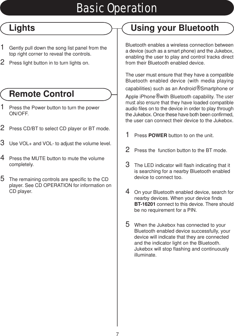 7Basic OperationLightsRemote Control1Gently pull down the song list panel from the top right corner to reveal the controls.2Press light button in to turn lights on.1Press the Power button to turn the power ON/OFF.2Press CD/BT to select CD player or BT mode.3Use VOL+ and VOL- to adjust the volume level.4Press the MUTE button to mute the volume completely.5The remaining controls are specific to the CD player. See CD OPERATION for information onCD player.Using your BluetoothBluetooth enables a wireless connection betweena device (such as a smart phone) and the Jukebox,enabling the user to play and control tracks directfrom their Bluetooth enabled device.The user must ensure that they have a compatibleBluetooth enabled device (with media playingcapabilities) such as an Android® Smartphone orApple iPhone® with Bluetooth capability. The usermust also ensure that they have loaded compatibleaudio files on to the device in order to play throughthe Jukebox. Once these have both been confirmed,the user can connect their device to the Jukebox.1Press POWER button to on the unit.2Press the  function button to the BT mode.3The LED indicator will flash indicating that it is searching for a nearby Bluetooth enabled device to connect too.4On your Bluetooth enabled device, search fornearby devices. When your device finds BT-16201 connect to this device. There shouldbe no requirement for a PIN.5When the Jukebox has connected to your Bluetooth enabled device successfully, your device will indicate that they are connected and the indicator light on the Bluetooth.Jukebox will stop flashing and continuously illuminate.