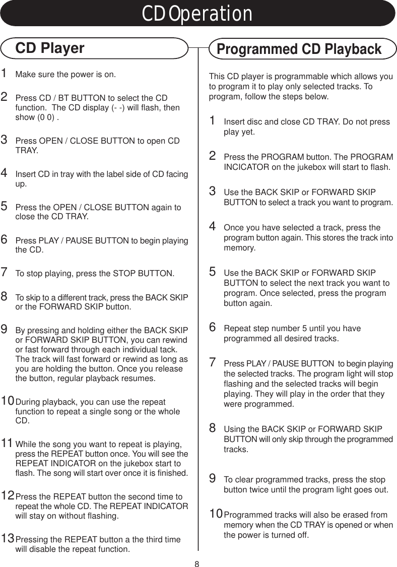 8CD OperationCD PlayerProgrammed CD Playback1Make sure the power is on.2Press CD / BT BUTTON to select the CD function.  The CD display (- -) will flash, then show (0 0) .3Press OPEN / CLOSE BUTTON to open CD TRAY.4Insert CD in tray with the label side of CD facingup.5Press the OPEN / CLOSE BUTTON again to close the CD TRAY.6Press PLAY / PAUSE BUTTON to begin playingthe CD.7To stop playing, press the STOP BUTTON.8To skip to a different track, press the BACK SKIPor the FORWARD SKIP button.9By pressing and holding either the BACK SKIPor FORWARD SKIP BUTTON, you can rewindor fast forward through each individual tack. The track will fast forward or rewind as long asyou are holding the button. Once you release the button, regular playback resumes.10During playback, you can use the repeat function to repeat a single song or the whole CD.11While the song you want to repeat is playing, press the REPEAT button once. You will see theREPEAT INDICATOR on the jukebox start to flash. The song will start over once it is finished.12Press the REPEAT button the second time to repeat the whole CD. The REPEAT INDICATORwill stay on without flashing.13Pressing the REPEAT button a the third time will disable the repeat function.This CD player is programmable which allows youto program it to play only selected tracks. Toprogram, follow the steps below.1Insert disc and close CD TRAY. Do not press play yet.2Press the PROGRAM button. The PROGRAMINCICATOR on the jukebox will start to flash.3Use the BACK SKIP or FORWARD SKIP BUTTON to select a track you want to program.4Once you have selected a track, press the program button again. This stores the track intomemory.5Use the BACK SKIP or FORWARD SKIP BUTTON to select the next track you want to program. Once selected, press the program button again.6Repeat step number 5 until you have programmed all desired tracks.7Press PLAY / PAUSE BUTTON  to begin playingthe selected tracks. The program light will stopflashing and the selected tracks will begin playing. They will play in the order that they were programmed.8Using the BACK SKIP or FORWARD SKIP BUTTON will only skip through the programmedtracks.9To clear programmed tracks, press the stop button twice until the program light goes out.10Programmed tracks will also be erased from memory when the CD TRAY is opened or whenthe power is turned off.