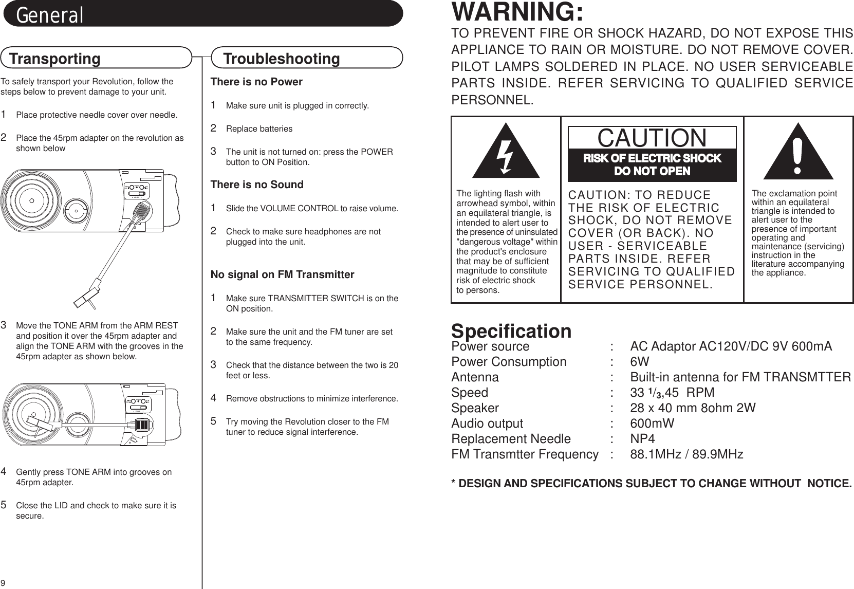 TroubleshootingGeneralTransportingSpecificationPower source : AC Adaptor AC120V/DC 9V 600mAPower Consumption : 6WAntenna : Built-in antenna for FM TRANSMTTERSpeed : 33 1/3,45  RPMSpeaker : 28 x 40 mm 8ohm 2WAudio output : 600mWReplacement Needle : NP4FM Transmtter Frequency : 88.1MHz / 89.9MHz* DESIGN AND SPECIFICATIONS SUBJECT TO CHANGE WITHOUT  NOTICE.WARNING:TO PREVENT FIRE OR SHOCK HAZARD, DO NOT EXPOSE THISAPPLIANCE TO RAIN OR MOISTURE. DO NOT REMOVE COVER.PILOT LAMPS SOLDERED IN PLACE. NO USER SERVICEABLEPARTS INSIDE. REFER SERVICING TO QUALIFIED SERVICEPERSONNEL.The exclamation pointwithin an equilateraltriangle is intended toalert user to thepresence of importantoperating andmaintenance (servicing)instruction in theliterature accompanyingthe appliance.RISK OF ELECTRIC SHOCKDO NOT OPENCAUTIONCAUTION: TO REDUCETHE RISK OF ELECTRICSHOCK, DO NOT REMOVECOVER (OR BACK). NOUSER - SERVICEABLEPARTS INSIDE. REFERSERVICING TO QUALIFIEDSERVICE PERSONNEL.The lighting flash witharrowhead symbol, withinan equilateral triangle, isintended to alert user tothe presence of uninsulated&quot;dangerous voltage&quot; withinthe product&apos;s enclosurethat may be of sufficientmagnitude to constituterisk of electric shockto persons.9There is no Power1Make sure unit is plugged in correctly.2Replace batteries3The unit is not turned on: press the POWER button to ON Position.There is no Sound1Slide the VOLUME CONTROL to raise volume.2Check to make sure headphones are not plugged into the unit.No signal on FM Transmitter1Make sure TRANSMITTER SWITCH is on theON position.2Make sure the unit and the FM tuner are set to the same frequency.3Check that the distance between the two is 20feet or less.4Remove obstructions to minimize interference.5Try moving the Revolution closer to the FM tuner to reduce signal interference.To safely transport your Revolution, follow thesteps below to prevent damage to your unit.1Place protective needle cover over needle.2Place the 45rpm adapter on the revolution asshown below3Move the TONE ARM from the ARM REST and position it over the 45rpm adapter and align the TONE ARM with the grooves in the45rpm adapter as shown below.4Gently press TONE ARM into grooves on 45rpm adapter.5Close the LID and check to make sure it is secure.