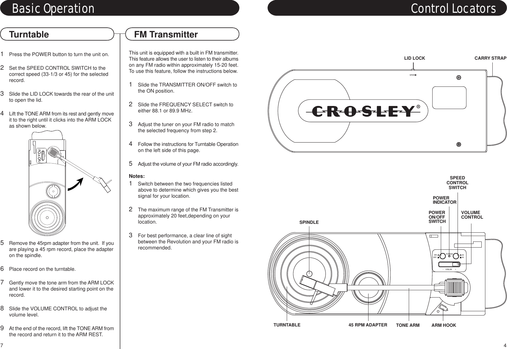 This unit is equipped with a built in FM transmitter.This feature allows the user to listen to their albumson any FM radio within approximately 15-20 feet.To use this feature, follow the instructions below.1Slide the TRANSMITTER ON/OFF switch to the ON position.2Slide the FREQUENCY SELECT switch to either 88.1 or 89.9 MHz.3Adjust the tuner on your FM radio to match the selected frequency from step 2.4Follow the instructions for Turntable Operationon the left side of this page.5Adjust the volume of your FM radio accordingly.Notes:1Switch between the two frequencies listed above to determine which gives you the bestsignal for your location.2The maximum range of the FM Transmitter isapproximately 20 feet,depending on your location.3For best performance, a clear line of sight between the Revolution and your FM radio isrecommended.1Press the POWER button to turn the unit on.2Set the SPEED CONTROL SWITCH to the correct speed (33-1/3 or 45) for the selected record.3Slide the LID LOCK towards the rear of the unitto open the lid.4Lift the TONE ARM from its rest and gently moveit to the right until it clicks into the ARM LOCK as shown below.5Remove the 45rpm adapter from the unit.  If youare playing a 45 rpm record, place the adapteron the spindle.6Place record on the turntable.7Gently move the tone arm from the ARM LOCKand lower it to the desired starting point on therecord.8Slide the VOLUME CONTROL to adjust the volume level.9At the end of the record, lift the TONE ARM fromthe record and return it to the ARM REST.Turntable FM TransmitterBasic Operation Control LocatorsTONE ARMSPINDLETURNTABLEPOWERINDICATORPOWERON/OFFSWITCHSPEEDCONTROLSWITCHVOLUMECONTROL45 RPM ADAPTER ARM HOOK47LID LOCK CARRY STRAP