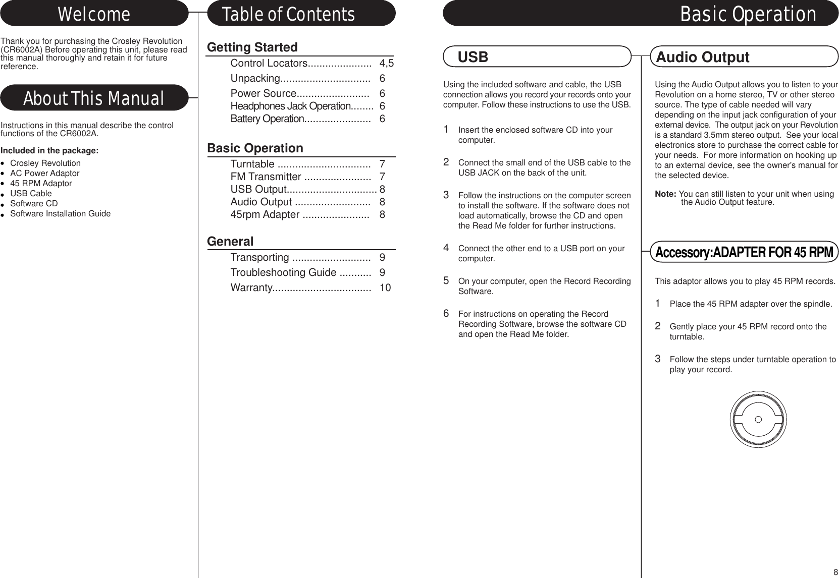 Using the included software and cable, the USBconnection allows you record your records onto yourcomputer. Follow these instructions to use the USB.1Insert the enclosed software CD into your computer.2Connect the small end of the USB cable to theUSB JACK on the back of the unit.3Follow the instructions on the computer screento install the software. If the software does notload automatically, browse the CD and open the Read Me folder for further instructions.4Connect the other end to a USB port on your computer.5On your computer, open the Record RecordingSoftware.6For instructions on operating the Record Recording Software, browse the software CD and open the Read Me folder.Using the Audio Output allows you to listen to yourRevolution on a home stereo, TV or other stereosource. The type of cable needed will varydepending on the input jack configuration of yourexternal device.  The output jack on your Revolutionis a standard 3.5mm stereo output.  See your localelectronics store to purchase the correct cable foryour needs.  For more information on hooking upto an external device, see the owner&apos;s manual forthe selected device.Note: You can still listen to your unit when usingthe Audio Output feature.Getting StartedControl Locators...................... 4,5Unpacking............................... 6Power Source......................... 6Headphones Jack Operation........ 6Battery Operation....................... 6Basic OperationTurntable ................................ 7FM Transmitter ....................... 7USB Output............................... 8Audio Output .......................... 845rpm Adapter ....................... 8GeneralTransporting ........................... 9Troubleshooting Guide ........... 9Warranty.................................. 10About This ManualWelcome Table of ContentsThank you for purchasing the Crosley Revolution(CR6002A) Before operating this unit, please readthis manual thoroughly and retain it for futurereference.Instructions in this manual describe the controlfunctions of the CR6002A.Included in the package:Crosley RevolutionAC Power Adaptor45 RPM AdaptorUSB CableSoftware CDSoftware Installation GuideUSB Audio OutputAccessory:ADAPTER FOR 45 RPMThis adaptor allows you to play 45 RPM records.1Place the 45 RPM adapter over the spindle.2Gently place your 45 RPM record onto the turntable.3Follow the steps under turntable operation toplay your record.Basic Operation8