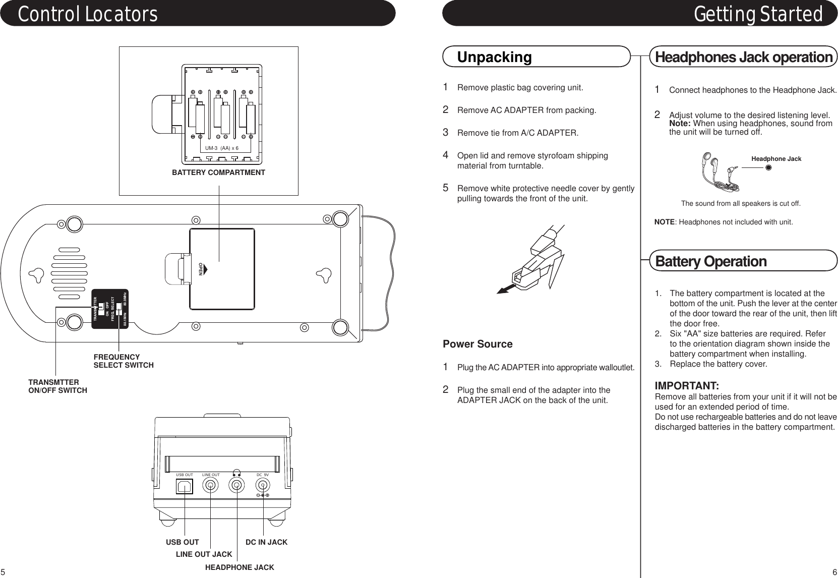 1Remove plastic bag covering unit.2Remove AC ADAPTER from packing.3Remove tie from A/C ADAPTER.4Open lid and remove styrofoam shippingmaterial from turntable.5Remove white protective needle cover by gentlypulling towards the front of the unit.Power Source1Plug the AC ADAPTER into appropriate walloutlet.2Plug the small end of the adapter into the ADAPTER JACK on the back of the unit.Battery OperationGetting StartedUnpacking1Connect headphones to the Headphone Jack.2Adjust volume to the desired listening level.Note: When using headphones, sound from the unit will be turned off.NOTE: Headphones not included with unit.Headphones Jack operationThe sound from all speakers is cut off.Headphone Jack61.  The battery compartment is located at the bottom of the unit. Push the lever at the centerof the door toward the rear of the unit, then liftthe door free.2.  Six &quot;AA&quot; size batteries are required. Refer to the orientation diagram shown inside the battery compartment when installing.3.  Replace the battery cover.IMPORTANT:Remove all batteries from your unit if it will not beused for an extended period of time.Do not use rechargeable batteries and do not leavedischarged batteries in the battery compartment.Control LocatorsUSB OUT LINE OUT DC  9VHEADPHONE JACKDC IN JACKUSB OUTLINE OUT JACK5UM-3  (AA) x 6BATTERY COMPARTMENTOPEN88.1MHz       89.9MHzTRANSMTTERON/OFF SWITCHFREQUENCYSELECT SWITCH