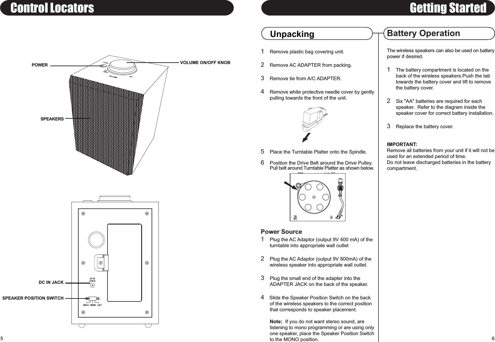 1Remove plastic bag covering unit.2Remove AC ADAPTER from packing.3Remove tie from A/C ADAPTER.4Remove white protective needle cover by gentlypulling towards the front of the unit.5Place the Turntable Platter onto the Spindle.6Position the Drive Belt around the Drive Pulley.Pull belt around Turntable Platter as shown below.Power Source1Plug the AC Adaptor (output 9V 400 mA) of the turntable into appropriate wall outlet2Plug the AC Adaptor (output 9V 800mA) of the wireless speaker into appropriate wall outlet.3Plug the small end of the adapter into the ADAPTER JACK on the back of the speaker.4   Slide the Speaker Position Switch on the back of the wireless speakers to the correct position that corresponds to speaker placement.Note:  If you do not want stereo sound, are listening to mono programming or are using onlyone speaker, place the Speaker Position Switchto the MONO position.Battery OperationPOWERSPEAKERSGetting StartedUnpackingControl LocatorsVOLUME ON/OFF KNOB6The wireless speakers can also be used on batterypower if desired.1The battery compartment is located on the back of the wireless speakers.Push the tab towards the battery cover and lift to remove the battery cover.2Six &quot;AA&quot; batteries are required for each speaker.  Refer to the diagram inside the speaker cover for correct battery installation.3Replace the battery cover.IMPORTANT:Remove all batteries from your unit if it will not beused for an extended period of time.Do not leave discharged batteries in the batterycompartment.5DC IN JACKSPEAKER POSITION SWITCH