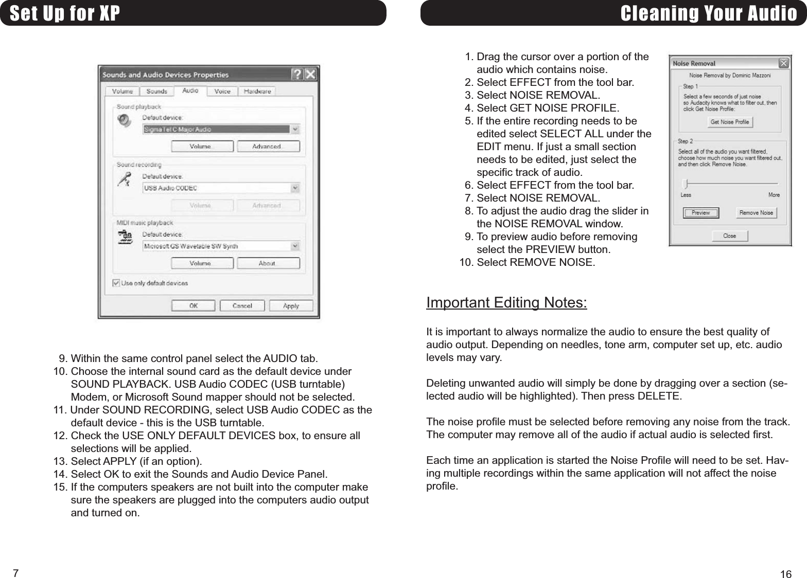 Set Up for XP9. Within the same control panel select the AUDIO tab.10. Choose the internal sound card as the default device underSOUND PLAYBACK. USB Audio CODEC (USB turntable)Modem, or Microsoft Sound mapper should not be selected.11. Under SOUND RECORDING, select USB Audio CODEC as thedefault device - this is the USB turntable.12. Check the USE ONLY DEFAULT DEVICES box, to ensure allselections will be applied.13. Select APPLY (if an option).14. Select OK to exit the Sounds and Audio Device Panel.15. If the computers speakers are not built into the computer makesure the speakers are plugged into the computers audio outputand turned on.7Cleaning Your Audio1. Drag the cursor over a portion of theaudio which contains noise.2. Select EFFECT from the tool bar.3. Select NOISE REMOVAL.4. Select GET NOISE PROFILE.5. If the entire recording needs to beedited select SELECT ALL under theEDIT menu. If just a small sectionneeds to be edited, just select thespecific track of audio.6. Select EFFECT from the tool bar.7. Select NOISE REMOVAL.8. To adjust the audio drag the slider inthe NOISE REMOVAL window.9. To preview audio before removingselect the PREVIEW button.10. Select REMOVE NOISE.Important Editing Notes:It is important to always normalize the audio to ensure the best quality ofaudio output. Depending on needles, tone arm, computer set up, etc. audiolevels may vary.Deleting unwanted audio will simply be done by dragging over a section (se-lected audio will be highlighted). Then press DELETE.The noise profile must be selected before removing any noise from the track.The computer may remove all of the audio if actual audio is selected first.Each time an application is started the Noise Profile will need to be set. Hav-ing multiple recordings within the same application will not affect the noiseprofile.16