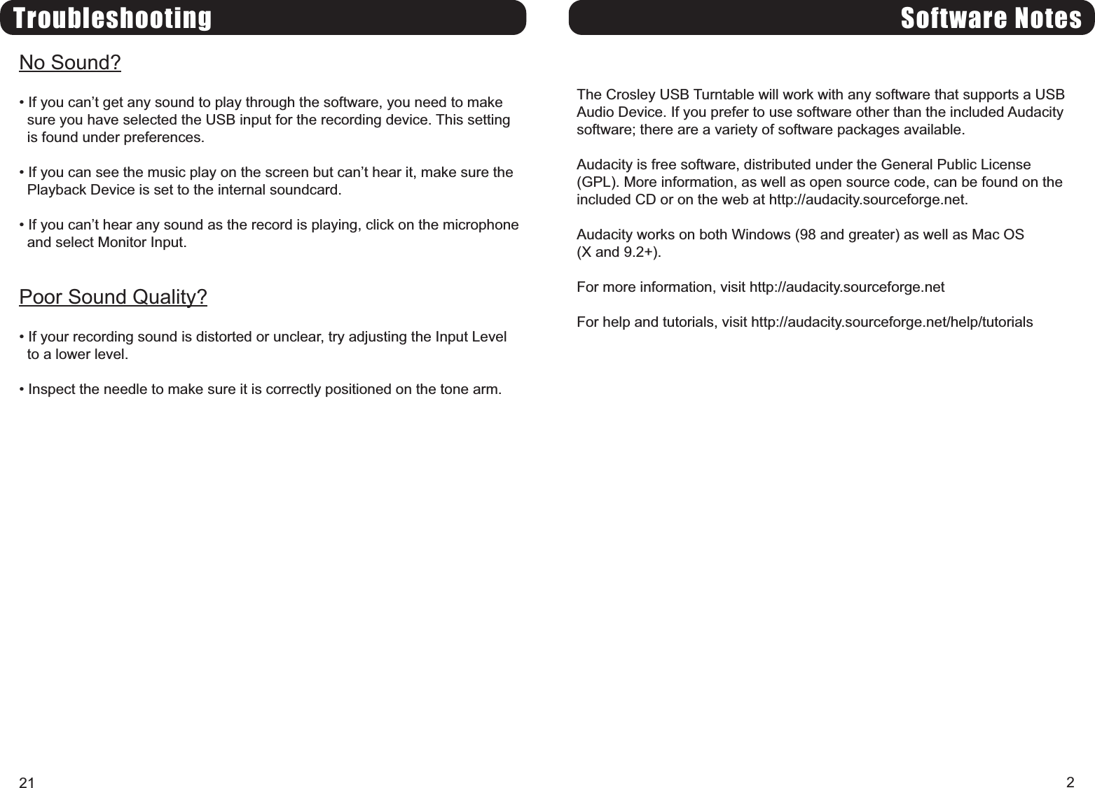 Software NotesThe Crosley USB Turntable will work with any software that supports a USBAudio Device. If you prefer to use software other than the included Audacitysoftware; there are a variety of software packages available.Audacity is free software, distributed under the General Public License(GPL). More information, as well as open source code, can be found on theincluded CD or on the web at http://audacity.sourceforge.net.Audacity works on both Windows (98 and greater) as well as Mac OS(X and 9.2+).For more information, visit http://audacity.sourceforge.netFor help and tutorials, visit http://audacity.sourceforge.net/help/tutorials2TroubleshootingNo Sound? If you cant get any sound to play through the software, you need to makesure you have selected the USB input for the recording device. This settingis found under preferences. If you can see the music play on the screen but cant hear it, make sure thePlayback Device is set to the internal soundcard. If you cant hear any sound as the record is playing, click on the microphoneand select Monitor Input.Poor Sound Quality? If your recording sound is distorted or unclear, try adjusting the Input Levelto a lower level. Inspect the needle to make sure it is correctly positioned on the tone arm.21