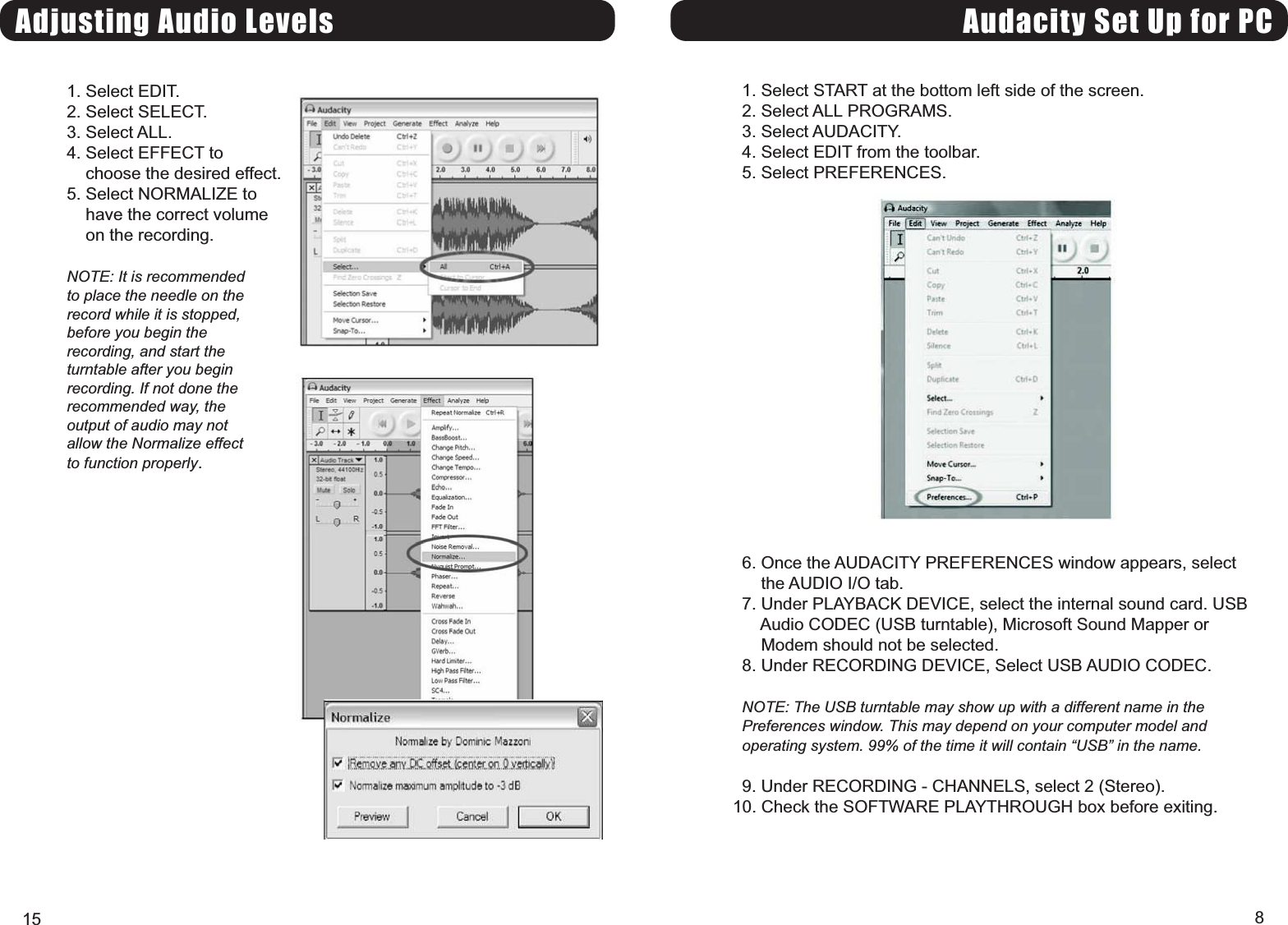 Audacity Set Up for PC1. Select START at the bottom left side of the screen.2. Select ALL PROGRAMS.3. Select AUDACITY.4. Select EDIT from the toolbar.5. Select PREFERENCES.6. Once the AUDACITY PREFERENCES window appears, selectthe AUDIO I/O tab.7. Under PLAYBACK DEVICE, select the internal sound card. USBAudio CODEC (USB turntable), Microsoft Sound Mapper orModem should not be selected.8. Under RECORDING DEVICE, Select USB AUDIO CODEC.NOTE: The USB turntable may show up with a different name in thePreferences window. This may depend on your computer model andoperating system. 99% of the time it will contain USB in the name.9. Under RECORDING - CHANNELS, select 2 (Stereo).10. Check the SOFTWARE PLAYTHROUGH box before exiting.8Adjusting Audio Levels1. Select EDIT.2. Select SELECT.3. Select ALL.4. Select EFFECT tochoose the desired effect.5. Select NORMALIZE tohave the correct volumeon the recording.NOTE: It is recommendedto place the needle on therecord while it is stopped,before you begin therecording, and start theturntable after you beginrecording. If not done therecommended way, theoutput of audio may notallow the Normalize effectto function properly.15