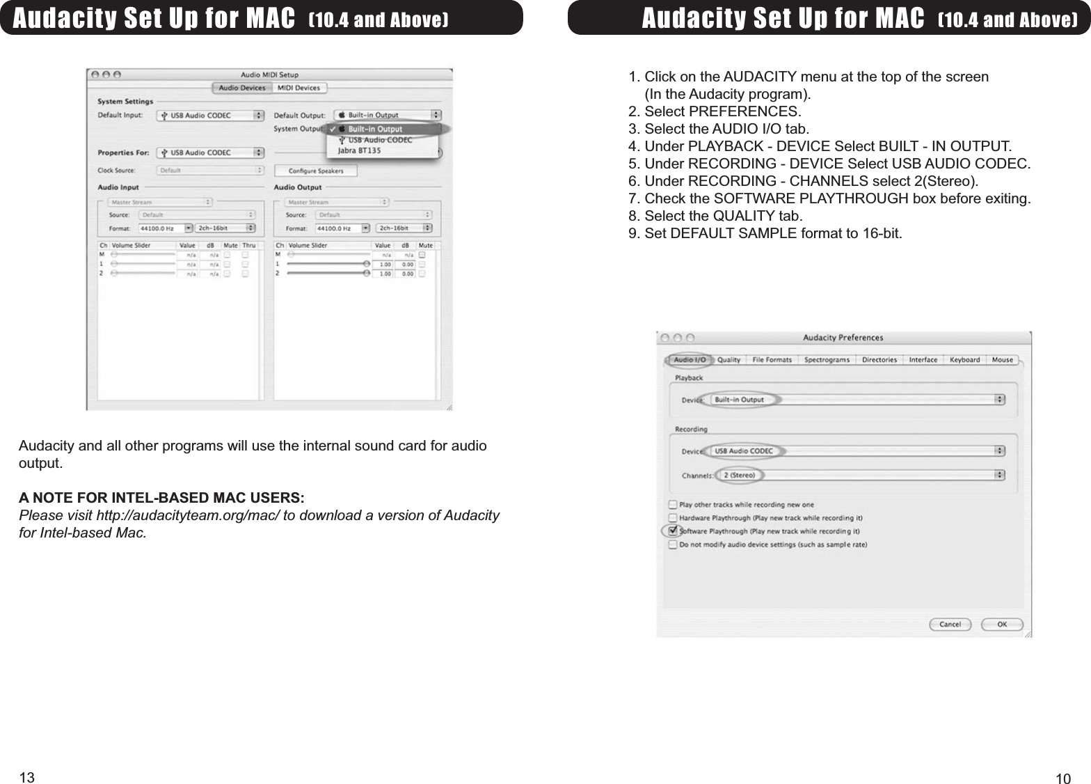 Audacity Set Up for MAC (10.4 and Above)1. Click on the AUDACITY menu at the top of the screen(In the Audacity program).2. Select PREFERENCES.3. Select the AUDIO I/O tab.4. Under PLAYBACK - DEVICE Select BUILT - IN OUTPUT.5. Under RECORDING - DEVICE Select USB AUDIO CODEC.6. Under RECORDING - CHANNELS select 2(Stereo).7. Check the SOFTWARE PLAYTHROUGH box before exiting.8. Select the QUALITY tab.9. Set DEFAULT SAMPLE format to 16-bit.10Audacity Set Up for MAC (10.4 and Above)Audacity and all other programs will use the internal sound card for audiooutput.A NOTE FOR INTEL-BASED MAC USERS:Please visit http://audacityteam.org/mac/ to download a version of Audacityfor Intel-based Mac.13