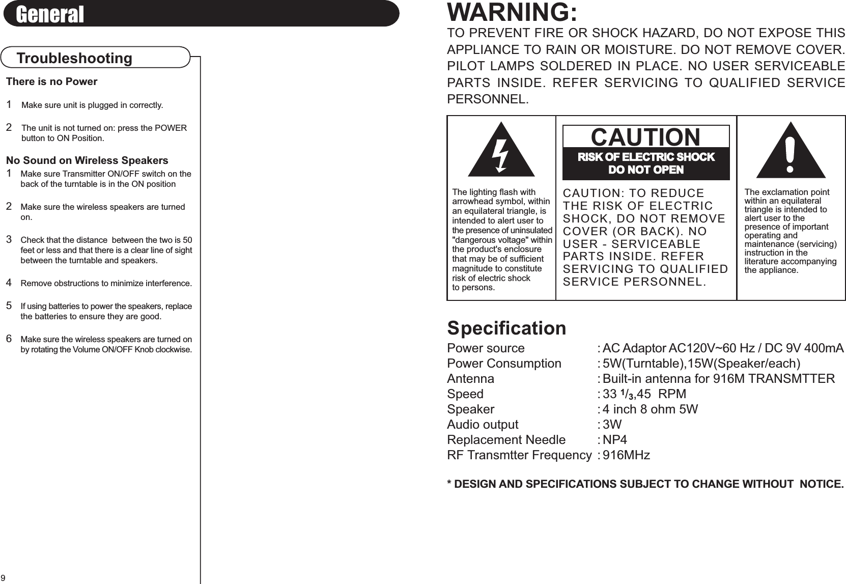 TroubleshootingGeneralSpecificationPower source : AC Adaptor AC120V~60 Hz / DC 9V 400mAPower Consumption : 5W(Turntable),15W(Speaker/each)Antenna : Built-in antenna for 916M TRANSMTTERSpeed : 33 1/3,45  RPMSpeaker : 4 inch 8 ohm 5WAudio output : 3WReplacement Needle : NP4RF Transmtter Frequency : 916MHz* DESIGN AND SPECIFICATIONS SUBJECT TO CHANGE WITHOUT  NOTICE.WARNING:TO PREVENT FIRE OR SHOCK HAZARD, DO NOT EXPOSE THISAPPLIANCE TO RAIN OR MOISTURE. DO NOT REMOVE COVER.PILOT LAMPS SOLDERED IN PLACE. NO USER SERVICEABLEPARTS  INSIDE.  REFER  SERVICING TO  QUALIFIED  SERVICEPERSONNEL.The exclamation pointwithin an equilateraltriangle is intended toalert user to thepresence of importantoperating andmaintenance (servicing)instruction in theliterature accompanyingthe appliance.RISK OF ELECTRIC SHOCKDO NOT OPENCAUTIONCAUTION: TO REDUCETHE RISK OF ELECTRICSHOCK, DO NOT REMOVECOVER (OR BACK). NOUSER - SERVICEABLEPARTS INSIDE. REFERSERVICING TO QUALIFIEDSERVICE PERSONNEL.The lighting flash witharrowhead symbol, withinan equilateral triangle, isintended to alert user tothe presence of uninsulated&quot;dangerous voltage&quot; withinthe product&apos;s enclosurethat may be of sufficientmagnitude to constituterisk of electric shockto persons.9There is no Power1Make sure unit is plugged in correctly.2The unit is not turned on: press the POWER button to ON Position.No Sound on Wireless Speakers1Make sure Transmitter ON/OFF switch on theback of the turntable is in the ON position2Make sure the wireless speakers are turned on.3Check that the distance  between the two is 50feet or less and that there is a clear line of sightbetween the turntable and speakers.4Remove obstructions to minimize interference.5If using batteries to power the speakers, replacethe batteries to ensure they are good.6Make sure the wireless speakers are turned onby rotating the Volume ON/OFF Knob clockwise.