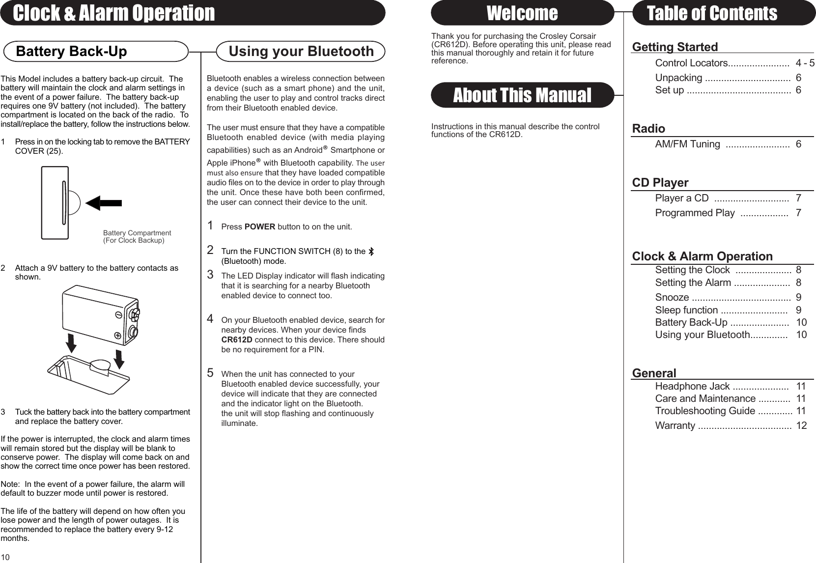 Using your BluetoothThis Model includes a battery back-up circuit.  Thebattery will maintain the clock and alarm settings inthe event of a power failure.  The battery back-uprequires one 9V battery (not included).  The batterycompartment is located on the back of the radio.  Toinstall/replace the battery, follow the instructions below.1 Press in on the locking tab to remove the BATTERYCOVER (25).2 Attach a 9V battery to the battery contacts as shown.3 Tuck the battery back into the battery compartmentand replace the battery cover.If the power is interrupted, the clock and alarm timeswill remain stored but the display will be blank toconserve power.  The display will come back on andshow the correct time once power has been restored.Note:  In the event of a power failure, the alarm willdefault to buzzer mode until power is restored.The life of the battery will depend on how often youlose power and the length of power outages.  It isrecommended to replace the battery every 9-12months.About This ManualThank you for purchasing the Crosley Corsair(CR612D). Before operating this unit, please readthis manual thoroughly and retain it for futurereference.Instructions in this manual describe the controlfunctions of the CR612D.Welcome Table of Contents10Clock &amp; Alarm OperationBattery Compartment(For Clock Backup)Battery Back-Up Getting StartedControl Locators....................... 4 - 5Unpacking ................................ 6Set up ....................................... 6RadioAM/FM Tuning  ........................ 6CD PlayerPlayer a CD  ............................ 7Programmed Play  .................. 7Clock &amp; Alarm OperationSetting the Clock  ..................... 8Setting the Alarm ..................... 8Snooze ..................................... 9Sleep function ......................... 9Battery Back-Up ...................... 10Using your Bluetooth.............. 10GeneralHeadphone Jack ..................... 11Care and Maintenance ............ 11Troubleshooting Guide ............. 11Warranty ................................... 12Bluetooth enables a wireless connection betweena device (such as a smart phone) and the unit,enabling the user to play and control tracks directfrom their Bluetooth enabled device.The user must ensure that they have a compatibleBluetooth enabled device (with media playingcapabilities) such as an Android® Smartphone orApple iPhone® with Bluetooth capability. The usermust also ensure that they have loaded compatibleaudio files on to the device in order to play throughthe unit. Once these have both been confirmed,the user can connect their device to the unit.1Press POWER button to on the unit.2Turn the FUNCTION SWITCH (8) to the(Bluetooth) mode.3The LED Display indicator will flash indicatingthat it is searching for a nearby Bluetooth enabled device to connect too.4On your Bluetooth enabled device, search fornearby devices. When your device finds CR612D connect to this device. There shouldbe no requirement for a PIN.5When the unit has connected to your Bluetooth enabled device successfully, your device will indicate that they are connected and the indicator light on the Bluetooth.the unit will stop flashing and continuously illuminate.
