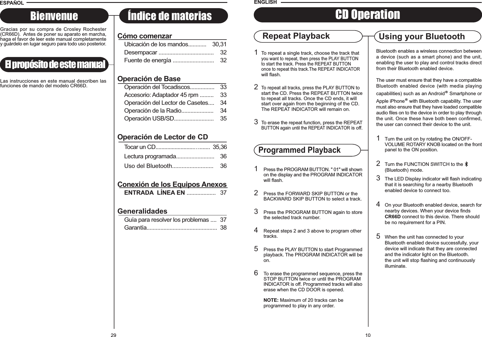 Repeat Playback Using your Bluetooth101To repeat a single track, choose the track thatyou want to repeat, then press the PLAY BUTTONto start the track. Press the REPEAT BUTTONonce to repeat this track.The REPEAT INDICATORwill flash.2To repeat all tracks, press the PLAY BUTTONtostart the CD. Press the REPEAT BUTTON twiceto repeat all tracks. Once the CD ends, it will start over again from the beginning of the CD. The REPEAT INDICATOR will remain on.3To erase the repeat function, press the REPEATBUTTON again until the REPEAT INDICATOR is off.1Press the PROGRAM BUTTON. &quot; 01&quot; will shownon the display and the PROGRAM INDICATORwill flash.2Press the FORWARD SKIP BUTTON or the BACKWARD SKIP BUTTON to select a track.3Press the PROGRAM BUTTON again to storethe selected track number.4Repeat steps 2 and 3 above to program othertracks.5Press the PLAY BUTTON to start Programmedplayback. The PROGRAM INDICATOR will beon.6To erase the programmed sequence, press theSTOP BUTTON twice or until the PROGRAM INDICATOR is off. Programmed tracks will alsoerase when the CD DOOR is opened.NOTE: Maximum of 20 tracks can be programmed to play in any order.CD OperationENGLISHProgrammed PlaybackBluetooth enables a wireless connection betweena device (such as a smart phone) and the unit,enabling the user to play and control tracks directfrom their Bluetooth enabled device.The user must ensure that they have a compatibleBluetooth enabled device (with media playingcapabilities) such as an Android® Smartphone orApple iPhone® with Bluetooth capability. The usermust also ensure that they have loaded compatibleaudio files on to the device in order to play throughthe unit. Once these have both been confirmed,the user can connect their device to the unit.1Turn the unit on by rotating the ON/OFF-VOLUME ROTARY KNOB located on the frontpanel to the ON position.2Turn the FUNCTION SWITCH to the(Bluetooth) mode.3The LED Display indicator will flash indicatingthat it is searching for a nearby Bluetooth enabled device to connect too.4On your Bluetooth enabled device, search fornearby devices. When your device finds CR66D connect to this device. There should be no requirement for a PIN.5When the unit has connected to your Bluetooth enabled device successfully, your device will indicate that they are connected and the indicator light on the Bluetooth.the unit will stop flashing and continuously illuminate.29El propósito de este manualBienvenue Índice de materiasESPA OLGracias por su compra de Crosley Rochester(CR66D).  Antes de poner su aparato en marcha,haga el favor de leer este manual completamentey guárdelo en lugar seguro para todo uso posterior.Las instrucciones en este manual describen lasfunciones de mando del modelo CR66D.Cómo comenzarUbicación de los mandos............    30,31Desempacar .................................... 32Fuente de energía ........................... 32Operación de BaseOperación del Tocadiscos................ 33Accesorio: Adaptador 45 rpm ......... 33Operación del Lector de Casetes.... 34Operación de la Radio..................... 34Operación USB/SD.......................... 35Operación de Lector de CDTocar un CD..........................….......  35,36Lectura programada......................... 36Uso del Bluetooth.......................... 36Conexión de los Equipos AnexosENTRADA  LÍNEA EN ................... 37GeneralidadesGuía para resolver los problemas .... 37Garantía.............................................. 38