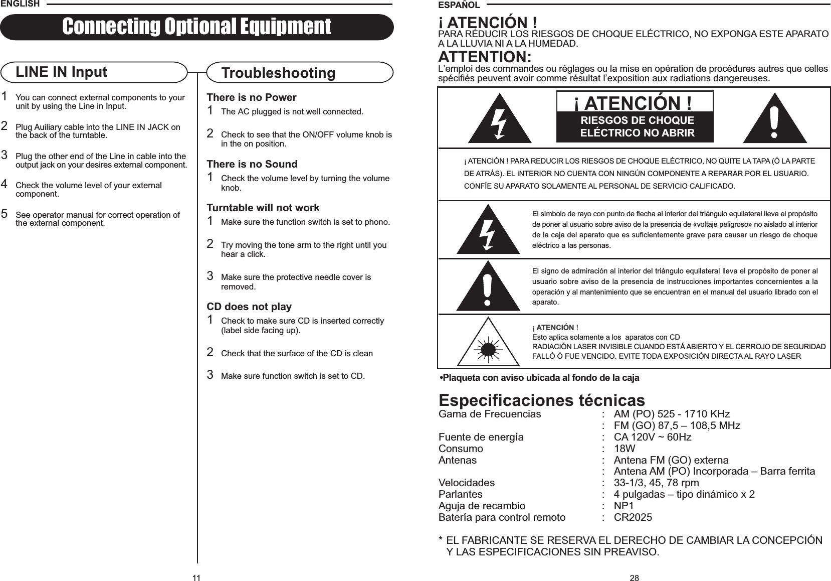 28Especificaciones técnicasGama de Frecuencias : AM (PO) 525 - 1710 KHz: FM (GO) 87,5 – 108,5 MHzFuente de energía : CA 120V ~ 60HzConsumo : 18WAntenas : Antena FM (GO) externa: Antena AM (PO) Incorporada – Barra ferritaVelocidades : 33-1/3, 45, 78 rpmParlantes : 4 pulgadas – tipo dinámico x 2Aguja de recambio : NP1Batería para control remoto : CR2025* EL FABRICANTE SE RESERVA EL DERECHO DE CAMBIAR LA CONCEPCIÓN Y LAS ESPECIFICACIONES SIN PREAVISO.ESPA OL•Plaqueta con aviso ubicada al fondo de la caja¡ ATENCIÓN !PARA RÉDUCIR LOS RIESGOS DE CHOQUE ELÉCTRICO, NO EXPONGA ESTE APARATOA LA LLUVIA NI A LA HUMEDAD.ATTENTION:L’emploi des commandes ou réglages ou la mise en opération de procédures autres que cellesspécifiés peuvent avoir comme résultat l’exposition aux radiations dangereuses.¡ ATENCIÓN ! PARA REDUCIR LOS RIESGOS DE CHOQUE ELÉCTRICO, NO QUITE LA TAPA (Ó LA PARTEDE ATRÁS). EL INTERIOR NO CUENTA CON NINGÚN COMPONENTE A REPARAR POR EL USUARIO.CONFÍE SU APARATO SOLAMENTE AL PERSONAL DE SERVICIO CALIFICADO.El símbolo de rayo con punto de flecha al interior del triángulo equilateral lleva el propósitode poner al usuario sobre aviso de la presencia de «voltaje peligroso» no aislado al interiorde la caja del aparato que es suficientemente grave para causar un riesgo de choqueeléctrico a las personas.El signo de admiración al interior del triángulo equilateral lleva el propósito de poner alusuario sobre aviso de la presencia de instrucciones importantes concernientes a laoperación y al mantenimiento que se encuentran en el manual del usuario librado con elaparato.¡ ATENCIÓN !Esto aplica solamente a los  aparatos con CDRADIACIÓN LASER INVISIBLE CUANDO ESTÁ ABIERTO Y EL CERROJO DE SEGURIDADFALLÓ Ó FUE VENCIDO. EVITE TODA EXPOSICIÓN DIRECTA AL RAYO LASERRIESGOS DE CHOQUEELÉCTRICO NO ABRIR¡ ATENCIÓN !11Connecting Optional EquipmentThere is no Power1The AC plugged is not well connected.2Check to see that the ON/OFF volume knob isin the on position.There is no Sound1Check the volume level by turning the volumeknob.Turntable will not work1Make sure the function switch is set to phono.2Try moving the tone arm to the right until youhear a click.3Make sure the protective needle cover isremoved.CD does not play1Check to make sure CD is inserted correctly(label side facing up).2Check that the surface of the CD is clean3Make sure function switch is set to CD.TroubleshootingLINE IN Input1You can connect external components to your unit by using the Line in Input.2Plug Auiliary cable into the LINE IN JACK on the back of the turntable.3Plug the other end of the Line in cable into theoutput jack on your desires external component.4Check the volume level of your external component.5See operator manual for correct operation of the external component.ENGLISH