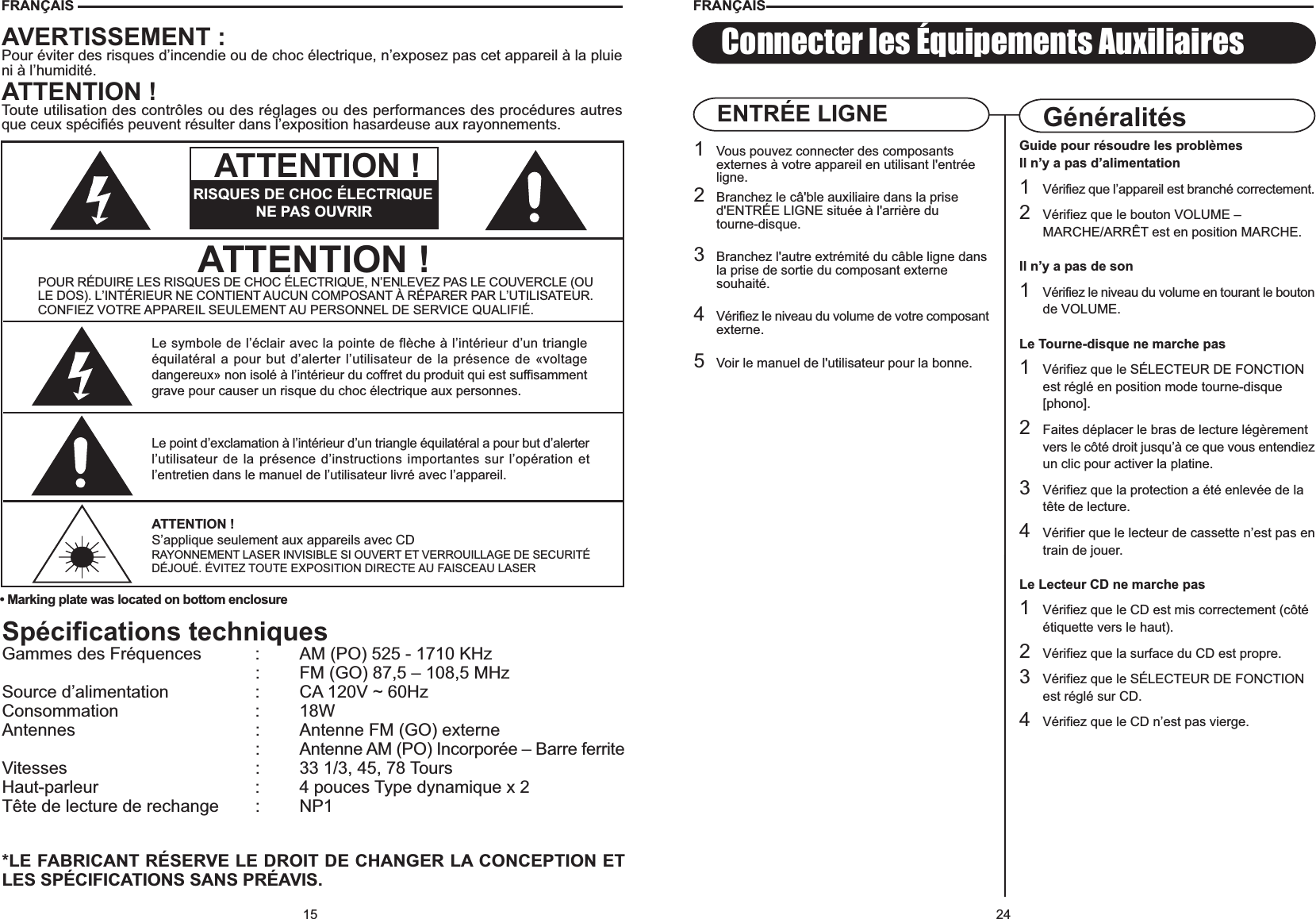 24Connecter les Équipements AuxiliairesGuide pour résoudre les problèmesIl n’y a pas d’alimentation1Vérifiez que l’appareil est branché correctement.2Vérifiez que le bouton VOLUME – MARCHE/ARRÊT est en position MARCHE.Il n’y a pas de son1Vérifiez le niveau du volume en tourant le boutonde VOLUME.Le Tourne-disque ne marche pas1Vérifiez que le SÉLECTEUR DE FONCTION est réglé en position mode tourne-disque[phono].2Faites déplacer le bras de lecture légèrement vers le côté droit jusqu’à ce que vous entendiezun clic pour activer la platine.3Vérifiez que la protection a été enlevée de la tête de lecture.4Vérifier que le lecteur de cassette n’est pas entrain de jouer.Le Lecteur CD ne marche pas1Vérifiez que le CD est mis correctement (côté étiquette vers le haut).2Vérifiez que la surface du CD est propre.3Vérifiez que le SÉLECTEUR DE FONCTION est réglé sur CD.4Vérifiez que le CD n’est pas vierge.GénéralitésENTRÉE LIGNE1Vous pouvez connecter des composants externes à votre appareil en utilisant l&apos;entrée ligne.2Branchez le câ&apos;ble auxiliaire dans la prise d&apos;ENTRÉE LIGNE située à l&apos;arrière du tourne-disque.3Branchez l&apos;autre extrémité du câble ligne dansla prise de sortie du composant externe souhaité.4Vérifiez le niveau du volume de votre composantexterne.5Voir le manuel de l&apos;utilisateur pour la bonne.FRANÇAIS15Spécifications techniquesGammes des Fréquences : AM (PO) 525 - 1710 KHz: FM (GO) 87,5 – 108,5 MHzSource d’alimentation : CA 120V ~ 60HzConsommation : 18WAntennes : Antenne FM (GO) externe: Antenne AM (PO) Incorporée – Barre ferriteVitesses : 33 1/3, 45, 78 ToursHaut-parleur : 4 pouces Type dynamique x 2Tête de lecture de rechange : NP1*LE FABRICANT RÉSERVE LE DROIT DE CHANGER LA CONCEPTION ETLES SPÉCIFICATIONS SANS PRÉAVIS.FRANÇAIS• Marking plate was located on bottom enclosureAVERTISSEMENT :Pour éviter des risques d’incendie ou de choc électrique, n’exposez pas cet appareil à la pluieni à l’humidité.ATTENTION !Toute utilisation des contrôles ou des réglages ou des performances des procédures autresque ceux spécifiés peuvent résulter dans l’exposition hasardeuse aux rayonnements.ATTENTION !POUR RÉDUIRE LES RISQUES DE CHOC ÉLECTRIQUE, N’ENLEVEZ PAS LE COUVERCLE (OULE DOS). L’INTÉRIEUR NE CONTIENT AUCUN COMPOSANT À RÉPARER PAR L’UTILISATEUR.CONFIEZ VOTRE APPAREIL SEULEMENT AU PERSONNEL DE SERVICE QUALIFIÉ.Le symbole de l’éclair avec la pointe de flèche à l’intérieur d’un triangleéquilatéral a pour but d’alerter l’utilisateur de la présence de «voltagedangereux» non isolé à l’intérieur du coffret du produit qui est suffisammentgrave pour causer un risque du choc électrique aux personnes.Le point d’exclamation à l’intérieur d’un triangle équilatéral a pour but d’alerterl’utilisateur de la présence d’instructions importantes sur l’opération etl’entretien dans le manuel de l’utilisateur livré avec l’appareil.ATTENTION !S’applique seulement aux appareils avec CDRAYONNEMENT LASER INVISIBLE SI OUVERT ET VERROUILLAGE DE SECURITÉDÉJOUÉ. ÉVITEZ TOUTE EXPOSITION DIRECTE AU FAISCEAU LASERRISQUES DE CHOC ÉLECTRIQUENE PAS OUVRIRATTENTION !