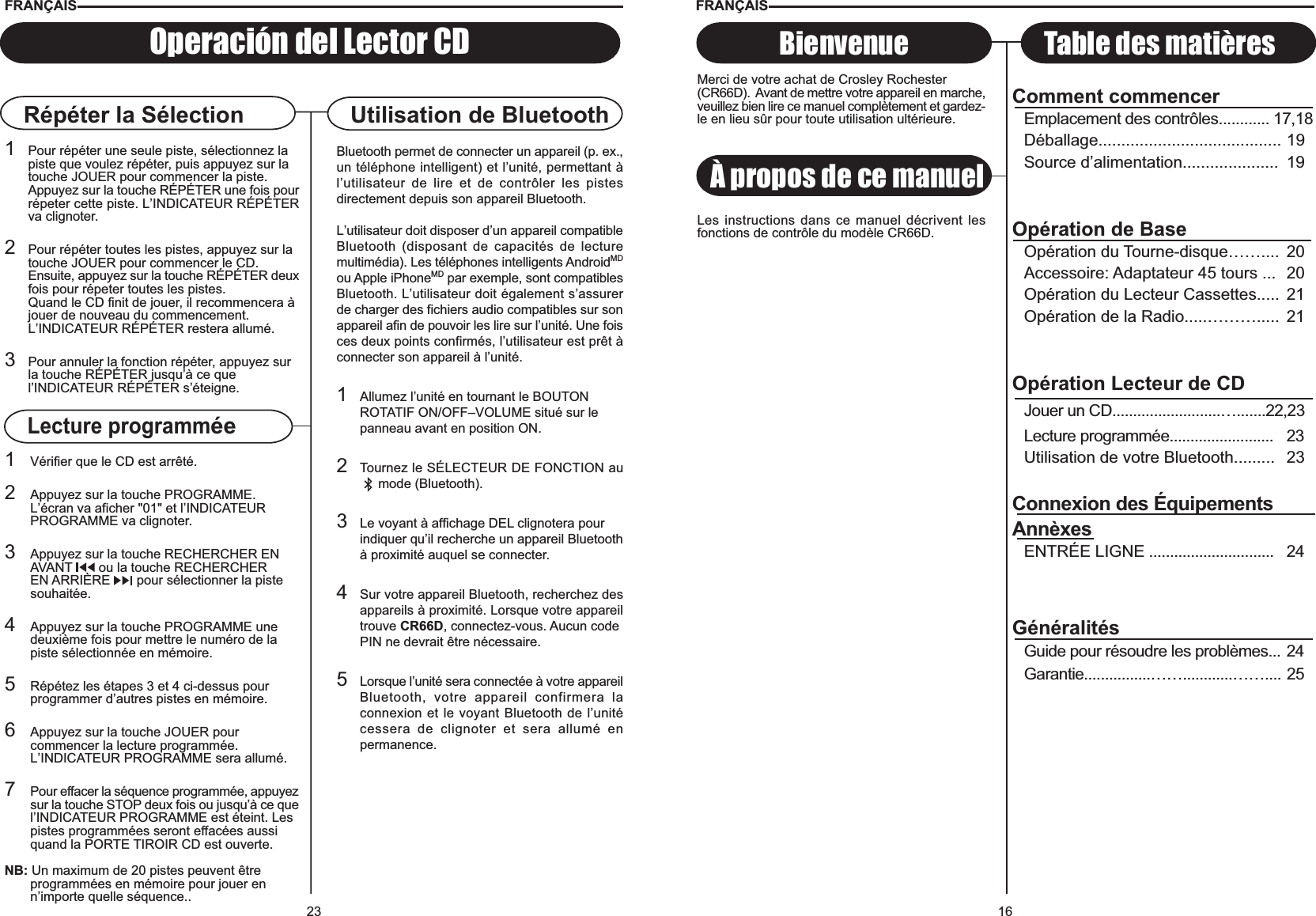 16À propos de ce manuelBienvenue Table des matièresFRANÇAISMerci de votre achat de Crosley Rochester(CR66D).  Avant de mettre votre appareil en marche,veuillez bien lire ce manuel complètement et gardez-le en lieu sûr pour toute utilisation ultérieure.Les instructions dans ce manuel décrivent lesfonctions de contrôle du modèle CR66D.Comment commencerEmplacement des contrôles............ 17,18Déballage........................................ 19Source d’alimentation..................... 19Opération de BaseOpération du Tourne-disque…….... 20Accessoire: Adaptateur 45 tours ... 20Opération du Lecteur Cassettes..... 21Opération de la Radio.....………..... 21Opération Lecteur de CDJouer un CD..........................….......22,23Lecture programmée......................... 23Utilisation de votre Bluetooth......... 23Connexion des ÉquipementsAnnèxesENTRÉE LIGNE .............................. 24GénéralitésGuide pour résoudre les problèmes... 24Garantie................……............…….... 2523Répéter la Sélection1Pour répéter une seule piste, sélectionnez la piste que voulez répéter, puis appuyez sur latouche JOUER pour commencer la piste. Appuyez sur la touche RÉPÉTER une fois pourrépeter cette piste. L’INDICATEUR RÉPÉTERva clignoter.2Pour répéter toutes les pistes, appuyez sur la touche JOUER pour commencer le CD.Ensuite, appuyez sur la touche RÉPÉTER deuxfois pour répeter toutes les pistes.Quand le CD finit de jouer, il recommencera à jouer de nouveau du commencement.L’INDICATEUR RÉPÉTER restera allumé.3Pour annuler la fonction répéter, appuyez sur la touche RÉPÉTER jusqu’à ce quel’INDICATEUR RÉPÉTER s’éteigne.1Vérifier que le CD est arrêté.2Appuyez sur la touche PROGRAMME. L’écran va aficher &quot;01&quot; et l’INDICATEURPROGRAMME va clignoter.3Appuyez sur la touche RECHERCHER EN AVANT   ou la touche RECHERCHEREN ARRIÈRE   pour sélectionner la pistesouhaitée.4Appuyez sur la touche PROGRAMME une deuxième fois pour mettre le numéro de lapiste sélectionnée en mémoire.5Répétez les étapes 3 et 4 ci-dessus pour programmer d’autres pistes en mémoire.6Appuyez sur la touche JOUER pour commencer la lecture programmée. L’INDICATEUR PROGRAMME sera allumé.7Pour effacer la séquence programmée, appuyezsur la touche STOP deux fois ou jusqu’à ce quel’INDICATEUR PROGRAMME est éteint. Les pistes programmées seront effacées aussi quand la PORTE TIROIR CD est ouverte.NB: Un maximum de 20 pistes peuvent être programmées en mémoire pour jouer en n’importe quelle séquence..Operación del Lector CDFRANÇAISUtilisation de BluetoothLecture programméeBluetooth permet de connecter un appareil (p. ex.,un téléphone intelligent) et l’unité, permettant àl’utilisateur de lire et de contrôler les pistesdirectement depuis son appareil Bluetooth.L’utilisateur doit disposer d’un appareil compatibleBluetooth (disposant de capacités de lecturemultimédia). Les téléphones intelligents AndroidMDou Apple iPhoneMD par exemple, sont compatiblesBluetooth. L’utilisateur doit également s’assurerde charger des fichiers audio compatibles sur sonappareil afin de pouvoir les lire sur l’unité. Une foisces deux points confirmés, l’utilisateur est prêt àconnecter son appareil à l’unité.1Allumez l’unité en tournant le BOUTON ROTATIF ON/OFF–VOLUME situé sur le panneau avant en position ON.2Tournez le SÉLECTEUR DE FONCTION au     mode (Bluetooth).3Le voyant à affichage DEL clignotera pour indiquer qu’il recherche un appareil Bluetoothà proximité auquel se connecter.4Sur votre appareil Bluetooth, recherchez desappareils à proximité. Lorsque votre appareiltrouve CR66D, connectez-vous. Aucun code PIN ne devrait être nécessaire.5Lorsque l’unité sera connectée à votre appareilBluetooth, votre appareil confirmera laconnexion et le voyant Bluetooth de l’unitécessera de clignoter et sera allumé enpermanence.